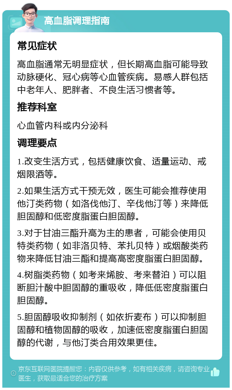 高血脂调理指南 常见症状 高血脂通常无明显症状，但长期高血脂可能导致动脉硬化、冠心病等心血管疾病。易感人群包括中老年人、肥胖者、不良生活习惯者等。 推荐科室 心血管内科或内分泌科 调理要点 1.改变生活方式，包括健康饮食、适量运动、戒烟限酒等。 2.如果生活方式干预无效，医生可能会推荐使用他汀类药物（如洛伐他汀、辛伐他汀等）来降低胆固醇和低密度脂蛋白胆固醇。 3.对于甘油三酯升高为主的患者，可能会使用贝特类药物（如非洛贝特、苯扎贝特）或烟酸类药物来降低甘油三酯和提高高密度脂蛋白胆固醇。 4.树脂类药物（如考来烯胺、考来替泊）可以阻断胆汁酸中胆固醇的重吸收，降低低密度脂蛋白胆固醇。 5.胆固醇吸收抑制剂（如依折麦布）可以抑制胆固醇和植物固醇的吸收，加速低密度脂蛋白胆固醇的代谢，与他汀类合用效果更佳。