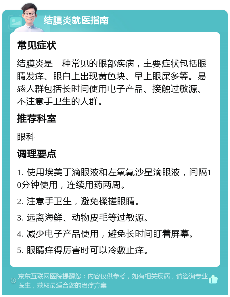 结膜炎就医指南 常见症状 结膜炎是一种常见的眼部疾病，主要症状包括眼睛发痒、眼白上出现黄色块、早上眼屎多等。易感人群包括长时间使用电子产品、接触过敏源、不注意手卫生的人群。 推荐科室 眼科 调理要点 1. 使用埃美丁滴眼液和左氧氟沙星滴眼液，间隔10分钟使用，连续用药两周。 2. 注意手卫生，避免揉搓眼睛。 3. 远离海鲜、动物皮毛等过敏源。 4. 减少电子产品使用，避免长时间盯着屏幕。 5. 眼睛痒得厉害时可以冷敷止痒。