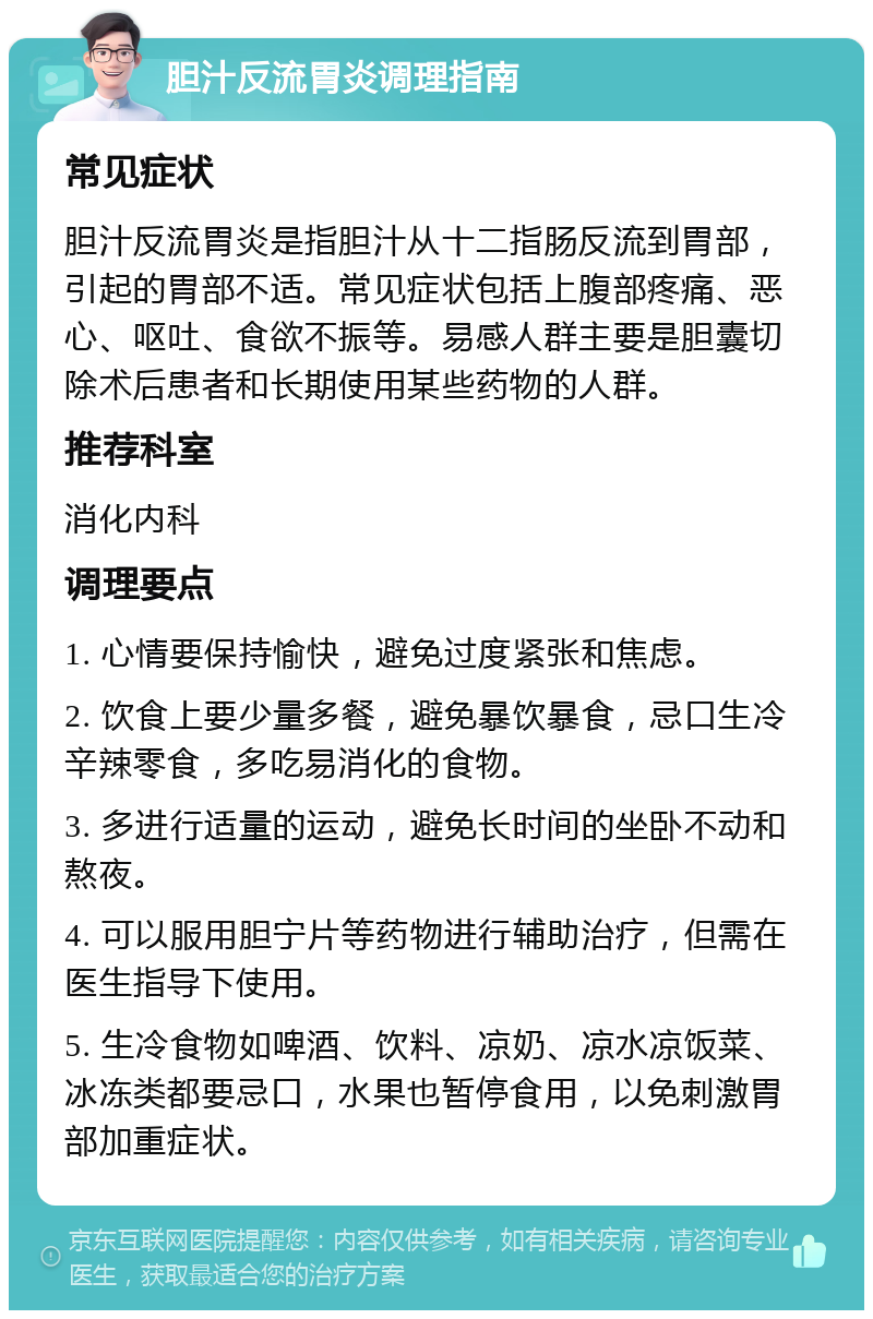 胆汁反流胃炎调理指南 常见症状 胆汁反流胃炎是指胆汁从十二指肠反流到胃部，引起的胃部不适。常见症状包括上腹部疼痛、恶心、呕吐、食欲不振等。易感人群主要是胆囊切除术后患者和长期使用某些药物的人群。 推荐科室 消化内科 调理要点 1. 心情要保持愉快，避免过度紧张和焦虑。 2. 饮食上要少量多餐，避免暴饮暴食，忌口生冷辛辣零食，多吃易消化的食物。 3. 多进行适量的运动，避免长时间的坐卧不动和熬夜。 4. 可以服用胆宁片等药物进行辅助治疗，但需在医生指导下使用。 5. 生冷食物如啤酒、饮料、凉奶、凉水凉饭菜、冰冻类都要忌口，水果也暂停食用，以免刺激胃部加重症状。