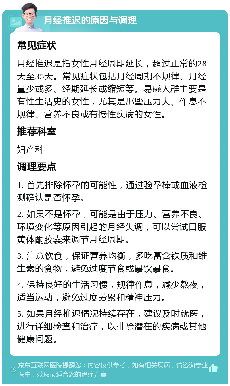 月经推迟的原因与调理 常见症状 月经推迟是指女性月经周期延长，超过正常的28天至35天。常见症状包括月经周期不规律、月经量少或多、经期延长或缩短等。易感人群主要是有性生活史的女性，尤其是那些压力大、作息不规律、营养不良或有慢性疾病的女性。 推荐科室 妇产科 调理要点 1. 首先排除怀孕的可能性，通过验孕棒或血液检测确认是否怀孕。 2. 如果不是怀孕，可能是由于压力、营养不良、环境变化等原因引起的月经失调，可以尝试口服黄体酮胶囊来调节月经周期。 3. 注意饮食，保证营养均衡，多吃富含铁质和维生素的食物，避免过度节食或暴饮暴食。 4. 保持良好的生活习惯，规律作息，减少熬夜，适当运动，避免过度劳累和精神压力。 5. 如果月经推迟情况持续存在，建议及时就医，进行详细检查和治疗，以排除潜在的疾病或其他健康问题。