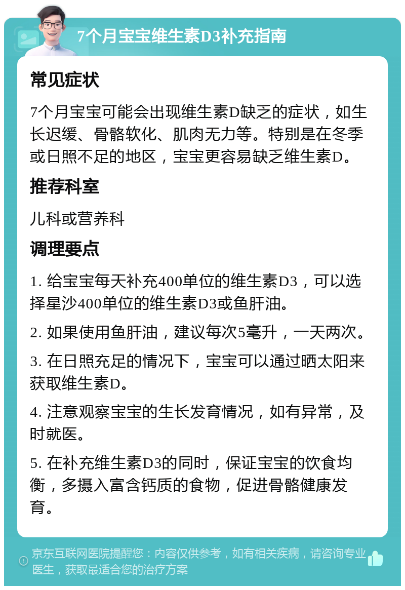 7个月宝宝维生素D3补充指南 常见症状 7个月宝宝可能会出现维生素D缺乏的症状，如生长迟缓、骨骼软化、肌肉无力等。特别是在冬季或日照不足的地区，宝宝更容易缺乏维生素D。 推荐科室 儿科或营养科 调理要点 1. 给宝宝每天补充400单位的维生素D3，可以选择星沙400单位的维生素D3或鱼肝油。 2. 如果使用鱼肝油，建议每次5毫升，一天两次。 3. 在日照充足的情况下，宝宝可以通过晒太阳来获取维生素D。 4. 注意观察宝宝的生长发育情况，如有异常，及时就医。 5. 在补充维生素D3的同时，保证宝宝的饮食均衡，多摄入富含钙质的食物，促进骨骼健康发育。