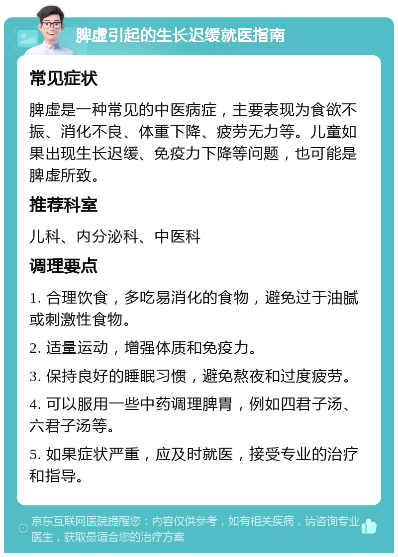 脾虚引起的生长迟缓就医指南 常见症状 脾虚是一种常见的中医病症，主要表现为食欲不振、消化不良、体重下降、疲劳无力等。儿童如果出现生长迟缓、免疫力下降等问题，也可能是脾虚所致。 推荐科室 儿科、内分泌科、中医科 调理要点 1. 合理饮食，多吃易消化的食物，避免过于油腻或刺激性食物。 2. 适量运动，增强体质和免疫力。 3. 保持良好的睡眠习惯，避免熬夜和过度疲劳。 4. 可以服用一些中药调理脾胃，例如四君子汤、六君子汤等。 5. 如果症状严重，应及时就医，接受专业的治疗和指导。