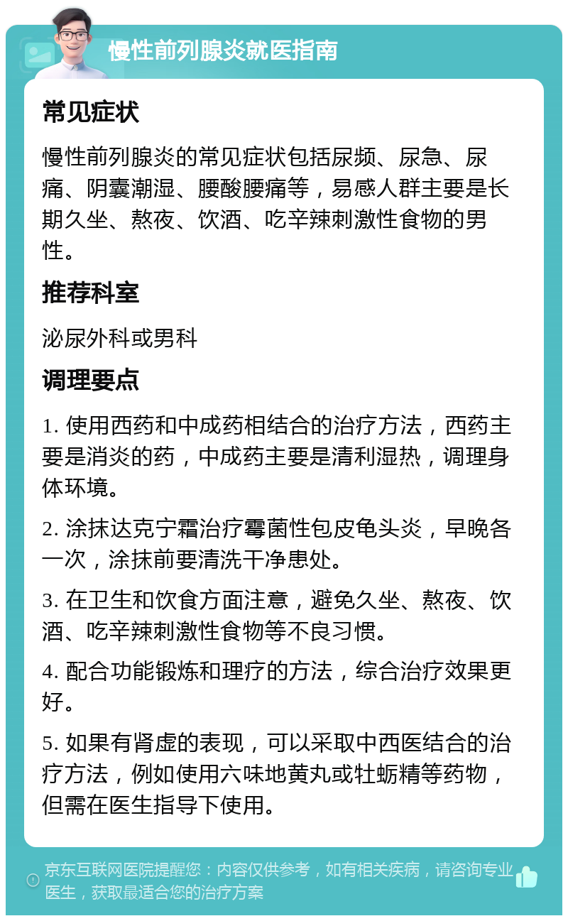 慢性前列腺炎就医指南 常见症状 慢性前列腺炎的常见症状包括尿频、尿急、尿痛、阴囊潮湿、腰酸腰痛等，易感人群主要是长期久坐、熬夜、饮酒、吃辛辣刺激性食物的男性。 推荐科室 泌尿外科或男科 调理要点 1. 使用西药和中成药相结合的治疗方法，西药主要是消炎的药，中成药主要是清利湿热，调理身体环境。 2. 涂抹达克宁霜治疗霉菌性包皮龟头炎，早晚各一次，涂抹前要清洗干净患处。 3. 在卫生和饮食方面注意，避免久坐、熬夜、饮酒、吃辛辣刺激性食物等不良习惯。 4. 配合功能锻炼和理疗的方法，综合治疗效果更好。 5. 如果有肾虚的表现，可以采取中西医结合的治疗方法，例如使用六味地黄丸或牡蛎精等药物，但需在医生指导下使用。