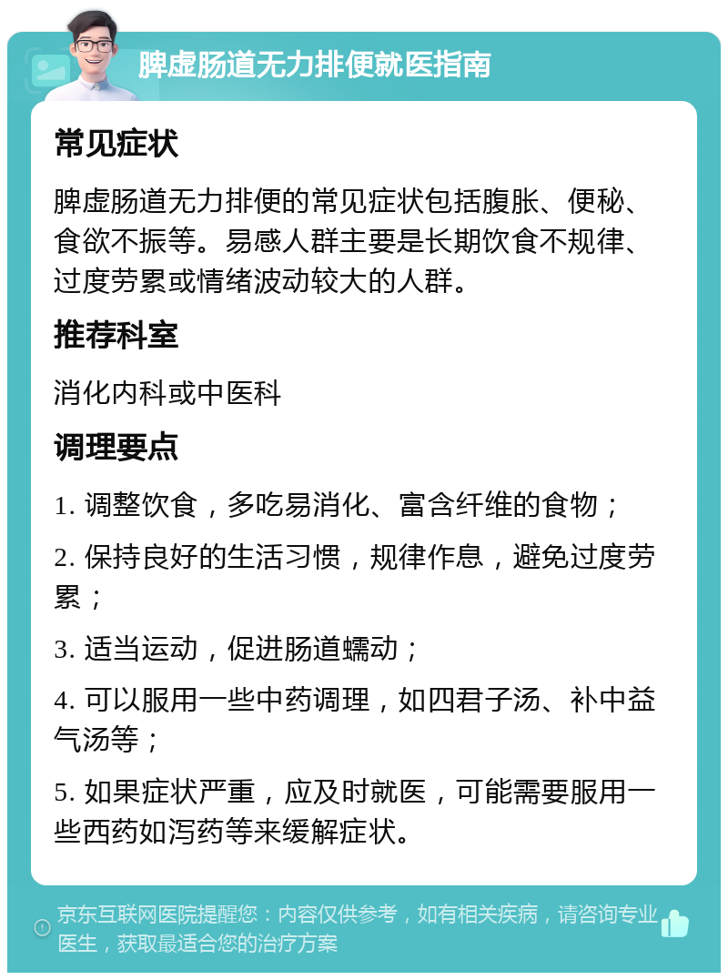 脾虚肠道无力排便就医指南 常见症状 脾虚肠道无力排便的常见症状包括腹胀、便秘、食欲不振等。易感人群主要是长期饮食不规律、过度劳累或情绪波动较大的人群。 推荐科室 消化内科或中医科 调理要点 1. 调整饮食，多吃易消化、富含纤维的食物； 2. 保持良好的生活习惯，规律作息，避免过度劳累； 3. 适当运动，促进肠道蠕动； 4. 可以服用一些中药调理，如四君子汤、补中益气汤等； 5. 如果症状严重，应及时就医，可能需要服用一些西药如泻药等来缓解症状。