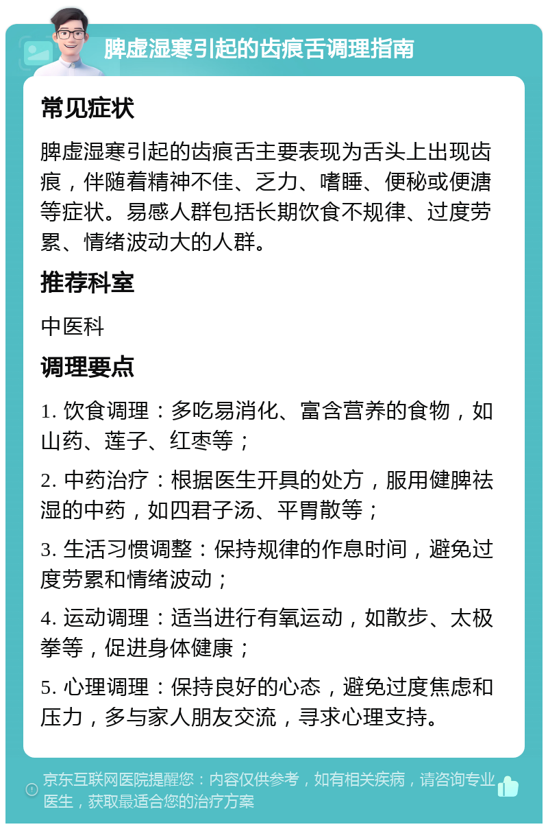 脾虚湿寒引起的齿痕舌调理指南 常见症状 脾虚湿寒引起的齿痕舌主要表现为舌头上出现齿痕，伴随着精神不佳、乏力、嗜睡、便秘或便溏等症状。易感人群包括长期饮食不规律、过度劳累、情绪波动大的人群。 推荐科室 中医科 调理要点 1. 饮食调理：多吃易消化、富含营养的食物，如山药、莲子、红枣等； 2. 中药治疗：根据医生开具的处方，服用健脾祛湿的中药，如四君子汤、平胃散等； 3. 生活习惯调整：保持规律的作息时间，避免过度劳累和情绪波动； 4. 运动调理：适当进行有氧运动，如散步、太极拳等，促进身体健康； 5. 心理调理：保持良好的心态，避免过度焦虑和压力，多与家人朋友交流，寻求心理支持。