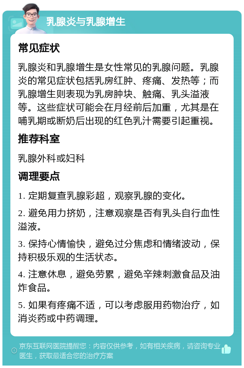 乳腺炎与乳腺增生 常见症状 乳腺炎和乳腺增生是女性常见的乳腺问题。乳腺炎的常见症状包括乳房红肿、疼痛、发热等；而乳腺增生则表现为乳房肿块、触痛、乳头溢液等。这些症状可能会在月经前后加重，尤其是在哺乳期或断奶后出现的红色乳汁需要引起重视。 推荐科室 乳腺外科或妇科 调理要点 1. 定期复查乳腺彩超，观察乳腺的变化。 2. 避免用力挤奶，注意观察是否有乳头自行血性溢液。 3. 保持心情愉快，避免过分焦虑和情绪波动，保持积极乐观的生活状态。 4. 注意休息，避免劳累，避免辛辣刺激食品及油炸食品。 5. 如果有疼痛不适，可以考虑服用药物治疗，如消炎药或中药调理。