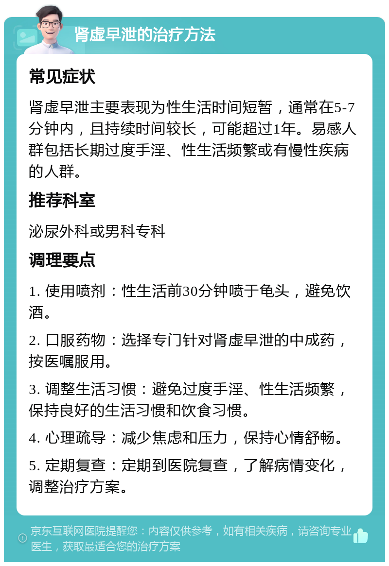 肾虚早泄的治疗方法 常见症状 肾虚早泄主要表现为性生活时间短暂，通常在5-7分钟内，且持续时间较长，可能超过1年。易感人群包括长期过度手淫、性生活频繁或有慢性疾病的人群。 推荐科室 泌尿外科或男科专科 调理要点 1. 使用喷剂：性生活前30分钟喷于龟头，避免饮酒。 2. 口服药物：选择专门针对肾虚早泄的中成药，按医嘱服用。 3. 调整生活习惯：避免过度手淫、性生活频繁，保持良好的生活习惯和饮食习惯。 4. 心理疏导：减少焦虑和压力，保持心情舒畅。 5. 定期复查：定期到医院复查，了解病情变化，调整治疗方案。