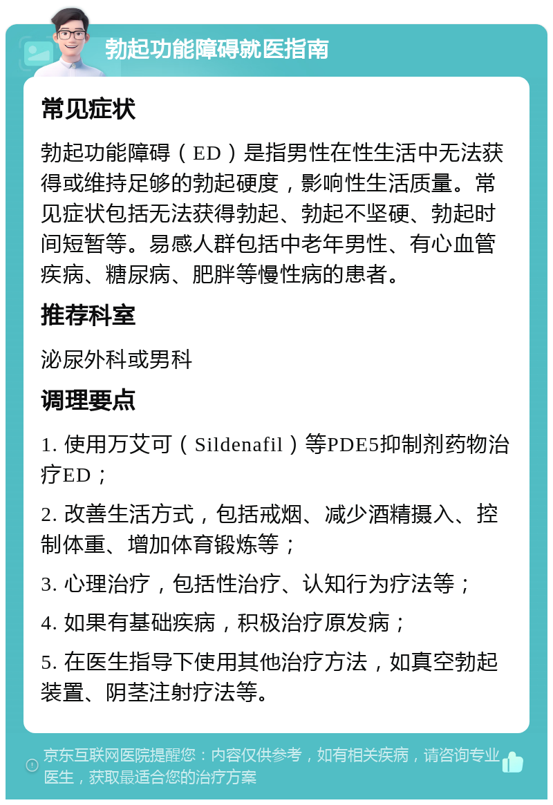 勃起功能障碍就医指南 常见症状 勃起功能障碍（ED）是指男性在性生活中无法获得或维持足够的勃起硬度，影响性生活质量。常见症状包括无法获得勃起、勃起不坚硬、勃起时间短暂等。易感人群包括中老年男性、有心血管疾病、糖尿病、肥胖等慢性病的患者。 推荐科室 泌尿外科或男科 调理要点 1. 使用万艾可（Sildenafil）等PDE5抑制剂药物治疗ED； 2. 改善生活方式，包括戒烟、减少酒精摄入、控制体重、增加体育锻炼等； 3. 心理治疗，包括性治疗、认知行为疗法等； 4. 如果有基础疾病，积极治疗原发病； 5. 在医生指导下使用其他治疗方法，如真空勃起装置、阴茎注射疗法等。