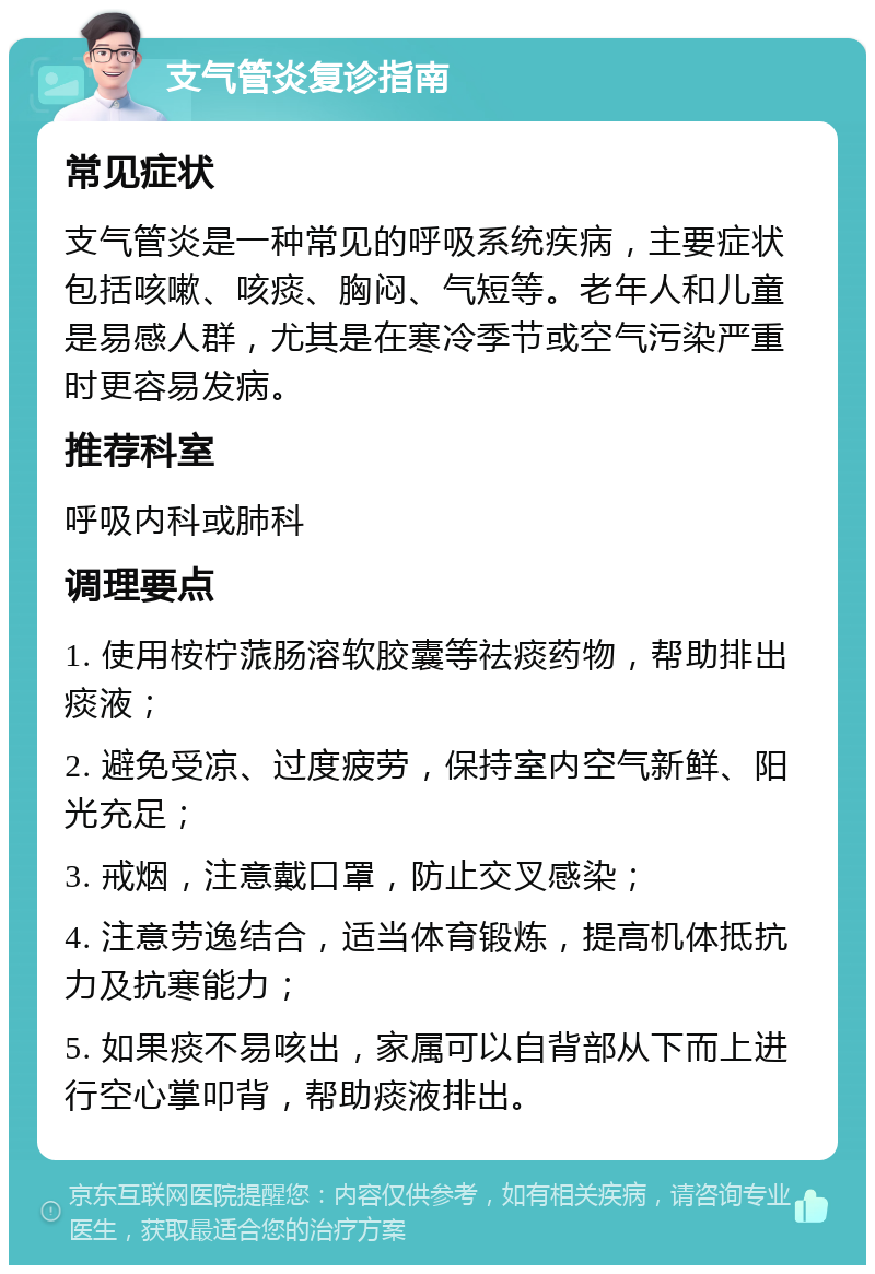 支气管炎复诊指南 常见症状 支气管炎是一种常见的呼吸系统疾病，主要症状包括咳嗽、咳痰、胸闷、气短等。老年人和儿童是易感人群，尤其是在寒冷季节或空气污染严重时更容易发病。 推荐科室 呼吸内科或肺科 调理要点 1. 使用桉柠蒎肠溶软胶囊等祛痰药物，帮助排出痰液； 2. 避免受凉、过度疲劳，保持室内空气新鲜、阳光充足； 3. 戒烟，注意戴口罩，防止交叉感染； 4. 注意劳逸结合，适当体育锻炼，提高机体抵抗力及抗寒能力； 5. 如果痰不易咳出，家属可以自背部从下而上进行空心掌叩背，帮助痰液排出。