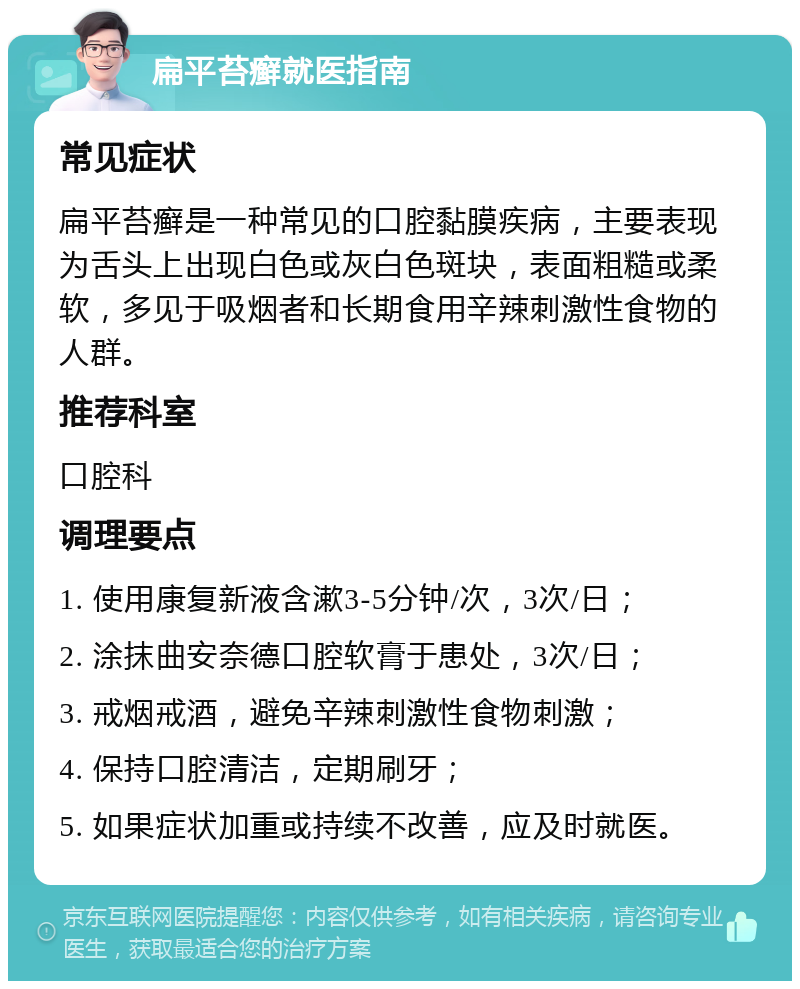 扁平苔癣就医指南 常见症状 扁平苔癣是一种常见的口腔黏膜疾病，主要表现为舌头上出现白色或灰白色斑块，表面粗糙或柔软，多见于吸烟者和长期食用辛辣刺激性食物的人群。 推荐科室 口腔科 调理要点 1. 使用康复新液含漱3-5分钟/次，3次/日； 2. 涂抹曲安奈德口腔软膏于患处，3次/日； 3. 戒烟戒酒，避免辛辣刺激性食物刺激； 4. 保持口腔清洁，定期刷牙； 5. 如果症状加重或持续不改善，应及时就医。