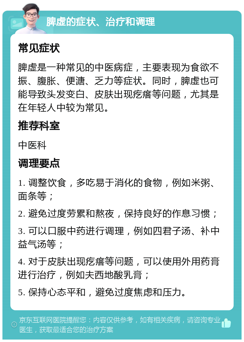 脾虚的症状、治疗和调理 常见症状 脾虚是一种常见的中医病症，主要表现为食欲不振、腹胀、便溏、乏力等症状。同时，脾虚也可能导致头发变白、皮肤出现疙瘩等问题，尤其是在年轻人中较为常见。 推荐科室 中医科 调理要点 1. 调整饮食，多吃易于消化的食物，例如米粥、面条等； 2. 避免过度劳累和熬夜，保持良好的作息习惯； 3. 可以口服中药进行调理，例如四君子汤、补中益气汤等； 4. 对于皮肤出现疙瘩等问题，可以使用外用药膏进行治疗，例如夫西地酸乳膏； 5. 保持心态平和，避免过度焦虑和压力。