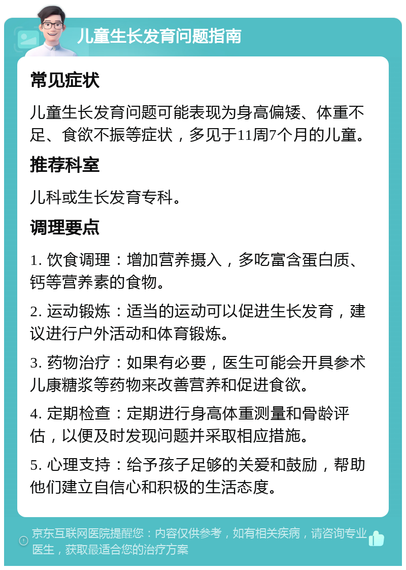 儿童生长发育问题指南 常见症状 儿童生长发育问题可能表现为身高偏矮、体重不足、食欲不振等症状，多见于11周7个月的儿童。 推荐科室 儿科或生长发育专科。 调理要点 1. 饮食调理：增加营养摄入，多吃富含蛋白质、钙等营养素的食物。 2. 运动锻炼：适当的运动可以促进生长发育，建议进行户外活动和体育锻炼。 3. 药物治疗：如果有必要，医生可能会开具参术儿康糖浆等药物来改善营养和促进食欲。 4. 定期检查：定期进行身高体重测量和骨龄评估，以便及时发现问题并采取相应措施。 5. 心理支持：给予孩子足够的关爱和鼓励，帮助他们建立自信心和积极的生活态度。