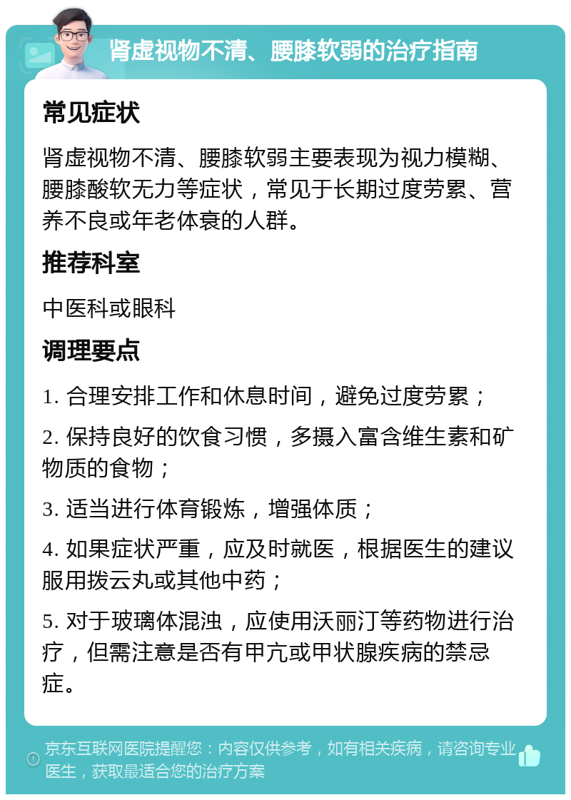 肾虚视物不清、腰膝软弱的治疗指南 常见症状 肾虚视物不清、腰膝软弱主要表现为视力模糊、腰膝酸软无力等症状，常见于长期过度劳累、营养不良或年老体衰的人群。 推荐科室 中医科或眼科 调理要点 1. 合理安排工作和休息时间，避免过度劳累； 2. 保持良好的饮食习惯，多摄入富含维生素和矿物质的食物； 3. 适当进行体育锻炼，增强体质； 4. 如果症状严重，应及时就医，根据医生的建议服用拨云丸或其他中药； 5. 对于玻璃体混浊，应使用沃丽汀等药物进行治疗，但需注意是否有甲亢或甲状腺疾病的禁忌症。