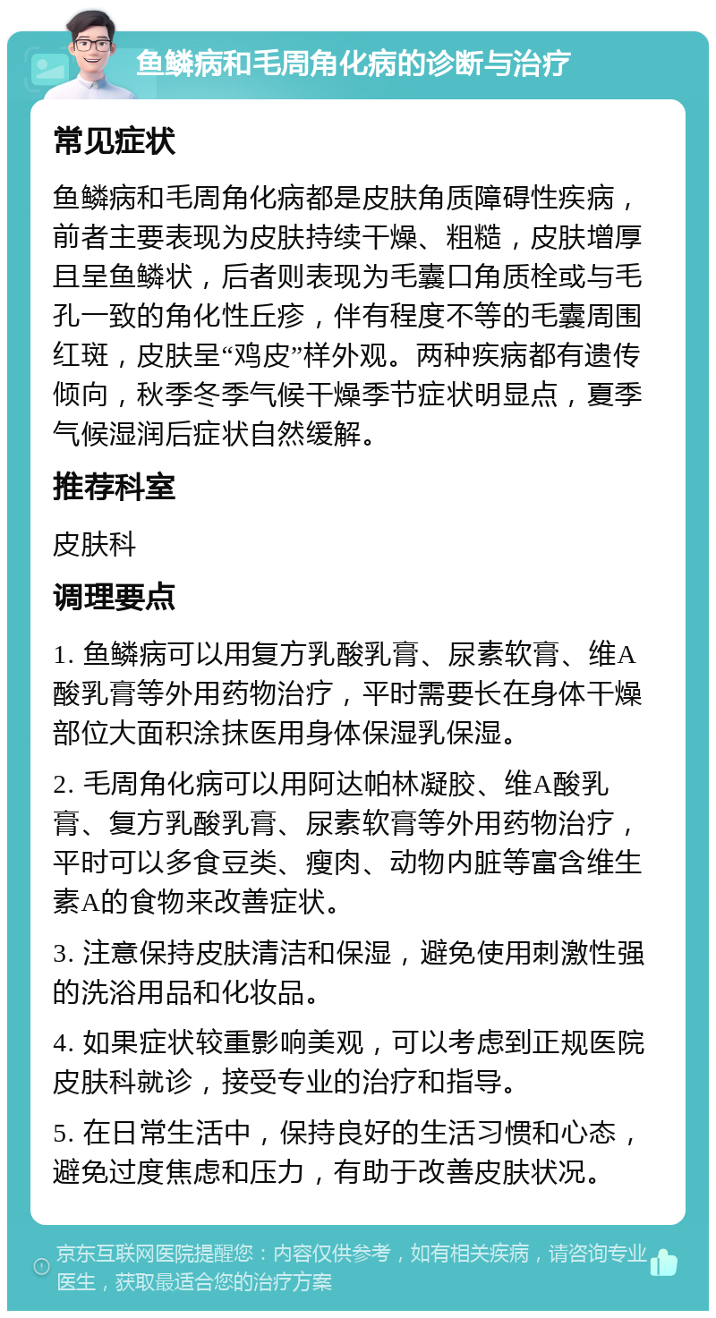 鱼鳞病和毛周角化病的诊断与治疗 常见症状 鱼鳞病和毛周角化病都是皮肤角质障碍性疾病，前者主要表现为皮肤持续干燥、粗糙，皮肤增厚且呈鱼鳞状，后者则表现为毛囊口角质栓或与毛孔一致的角化性丘疹，伴有程度不等的毛囊周围红斑，皮肤呈“鸡皮”样外观。两种疾病都有遗传倾向，秋季冬季气候干燥季节症状明显点，夏季气候湿润后症状自然缓解。 推荐科室 皮肤科 调理要点 1. 鱼鳞病可以用复方乳酸乳膏、尿素软膏、维A酸乳膏等外用药物治疗，平时需要长在身体干燥部位大面积涂抹医用身体保湿乳保湿。 2. 毛周角化病可以用阿达帕林凝胶、维A酸乳膏、复方乳酸乳膏、尿素软膏等外用药物治疗，平时可以多食豆类、瘦肉、动物内脏等富含维生素A的食物来改善症状。 3. 注意保持皮肤清洁和保湿，避免使用刺激性强的洗浴用品和化妆品。 4. 如果症状较重影响美观，可以考虑到正规医院皮肤科就诊，接受专业的治疗和指导。 5. 在日常生活中，保持良好的生活习惯和心态，避免过度焦虑和压力，有助于改善皮肤状况。