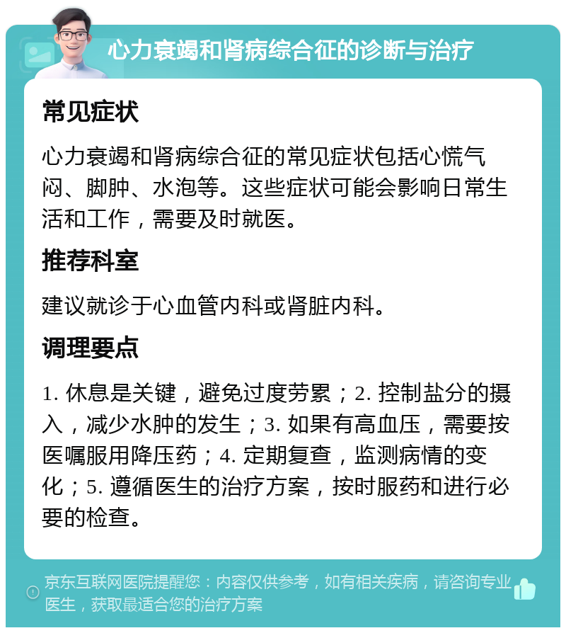 心力衰竭和肾病综合征的诊断与治疗 常见症状 心力衰竭和肾病综合征的常见症状包括心慌气闷、脚肿、水泡等。这些症状可能会影响日常生活和工作，需要及时就医。 推荐科室 建议就诊于心血管内科或肾脏内科。 调理要点 1. 休息是关键，避免过度劳累；2. 控制盐分的摄入，减少水肿的发生；3. 如果有高血压，需要按医嘱服用降压药；4. 定期复查，监测病情的变化；5. 遵循医生的治疗方案，按时服药和进行必要的检查。