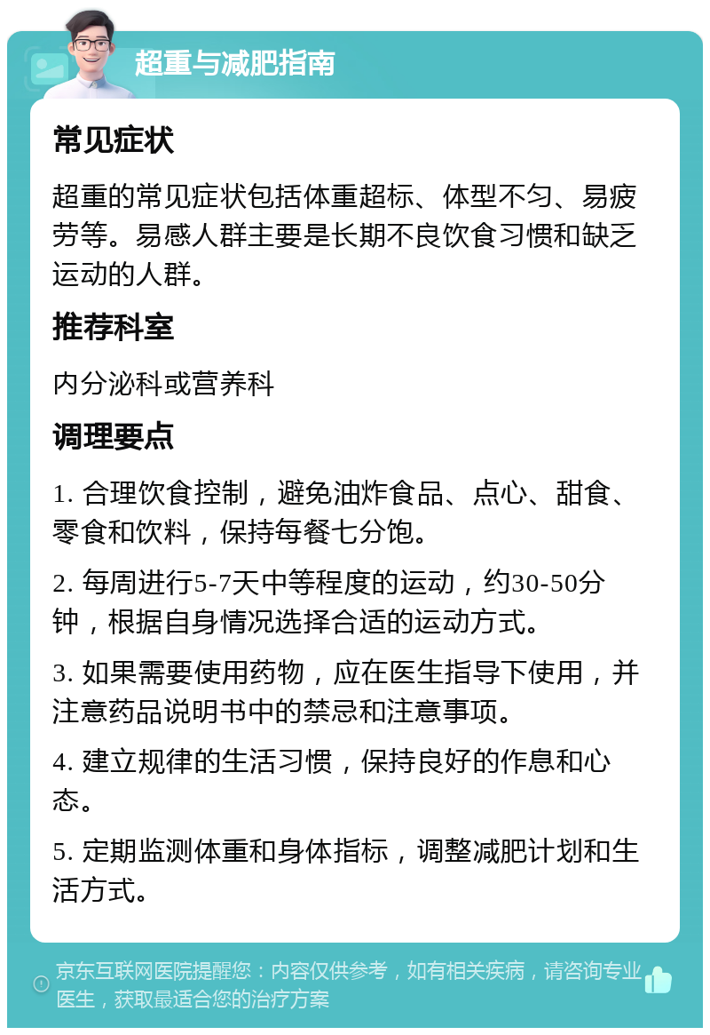 超重与减肥指南 常见症状 超重的常见症状包括体重超标、体型不匀、易疲劳等。易感人群主要是长期不良饮食习惯和缺乏运动的人群。 推荐科室 内分泌科或营养科 调理要点 1. 合理饮食控制，避免油炸食品、点心、甜食、零食和饮料，保持每餐七分饱。 2. 每周进行5-7天中等程度的运动，约30-50分钟，根据自身情况选择合适的运动方式。 3. 如果需要使用药物，应在医生指导下使用，并注意药品说明书中的禁忌和注意事项。 4. 建立规律的生活习惯，保持良好的作息和心态。 5. 定期监测体重和身体指标，调整减肥计划和生活方式。