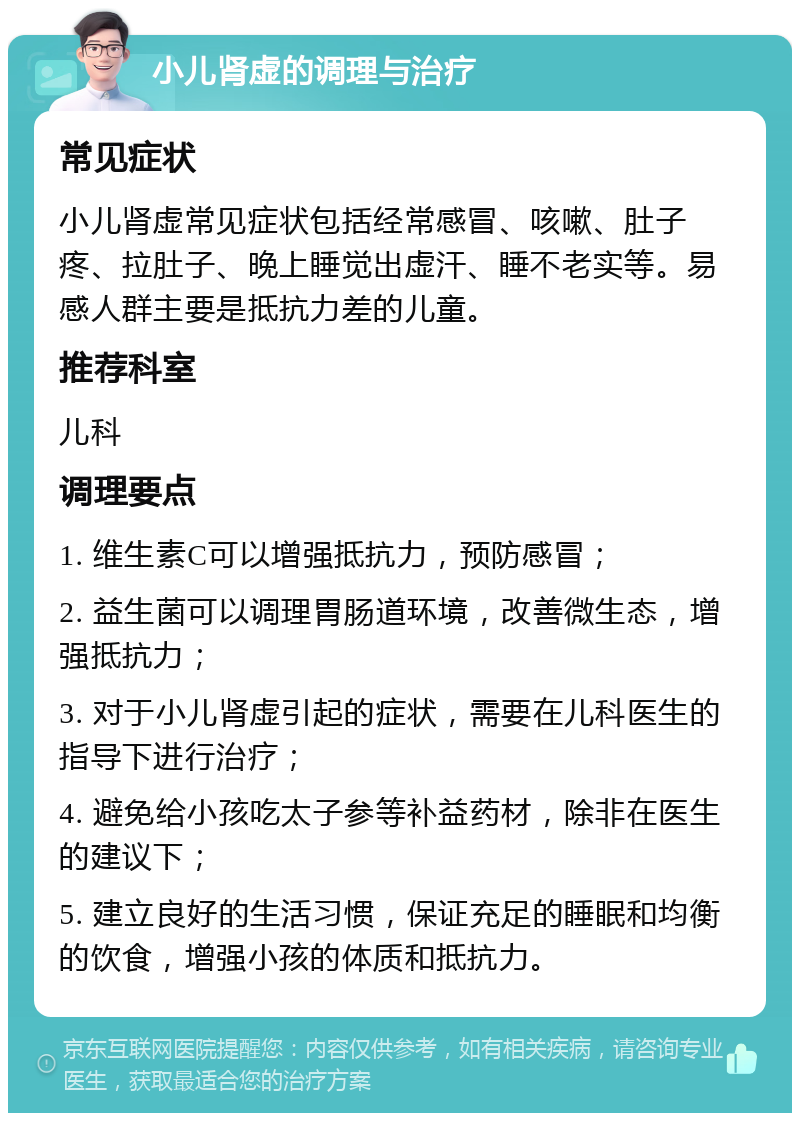 小儿肾虚的调理与治疗 常见症状 小儿肾虚常见症状包括经常感冒、咳嗽、肚子疼、拉肚子、晚上睡觉出虚汗、睡不老实等。易感人群主要是抵抗力差的儿童。 推荐科室 儿科 调理要点 1. 维生素C可以增强抵抗力，预防感冒； 2. 益生菌可以调理胃肠道环境，改善微生态，增强抵抗力； 3. 对于小儿肾虚引起的症状，需要在儿科医生的指导下进行治疗； 4. 避免给小孩吃太子参等补益药材，除非在医生的建议下； 5. 建立良好的生活习惯，保证充足的睡眠和均衡的饮食，增强小孩的体质和抵抗力。