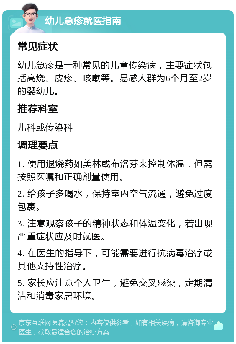 幼儿急疹就医指南 常见症状 幼儿急疹是一种常见的儿童传染病，主要症状包括高烧、皮疹、咳嗽等。易感人群为6个月至2岁的婴幼儿。 推荐科室 儿科或传染科 调理要点 1. 使用退烧药如美林或布洛芬来控制体温，但需按照医嘱和正确剂量使用。 2. 给孩子多喝水，保持室内空气流通，避免过度包裹。 3. 注意观察孩子的精神状态和体温变化，若出现严重症状应及时就医。 4. 在医生的指导下，可能需要进行抗病毒治疗或其他支持性治疗。 5. 家长应注意个人卫生，避免交叉感染，定期清洁和消毒家居环境。