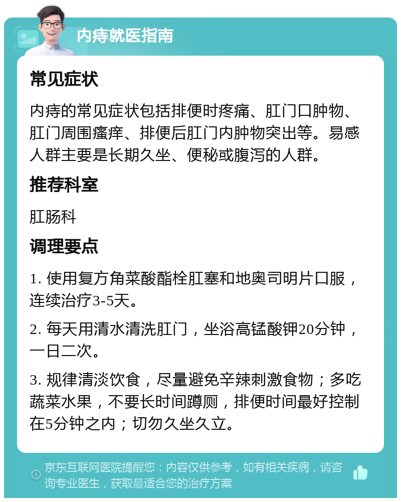 内痔就医指南 常见症状 内痔的常见症状包括排便时疼痛、肛门口肿物、肛门周围瘙痒、排便后肛门内肿物突出等。易感人群主要是长期久坐、便秘或腹泻的人群。 推荐科室 肛肠科 调理要点 1. 使用复方角菜酸酯栓肛塞和地奥司明片口服，连续治疗3-5天。 2. 每天用清水清洗肛门，坐浴高锰酸钾20分钟，一日二次。 3. 规律清淡饮食，尽量避免辛辣刺激食物；多吃蔬菜水果，不要长时间蹲厕，排便时间最好控制在5分钟之内；切勿久坐久立。