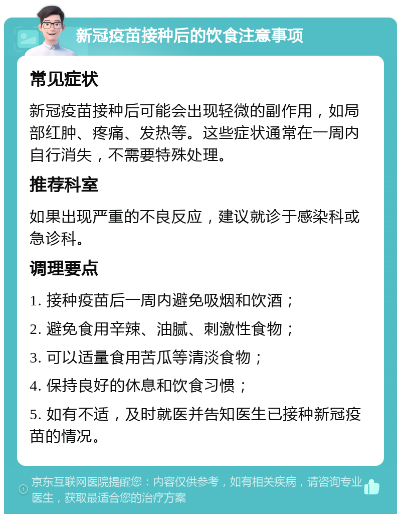 新冠疫苗接种后的饮食注意事项 常见症状 新冠疫苗接种后可能会出现轻微的副作用，如局部红肿、疼痛、发热等。这些症状通常在一周内自行消失，不需要特殊处理。 推荐科室 如果出现严重的不良反应，建议就诊于感染科或急诊科。 调理要点 1. 接种疫苗后一周内避免吸烟和饮酒； 2. 避免食用辛辣、油腻、刺激性食物； 3. 可以适量食用苦瓜等清淡食物； 4. 保持良好的休息和饮食习惯； 5. 如有不适，及时就医并告知医生已接种新冠疫苗的情况。