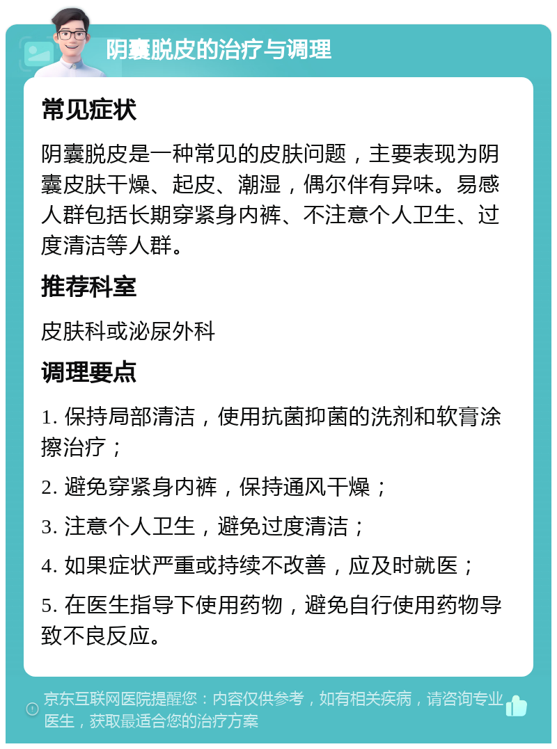 阴囊脱皮的治疗与调理 常见症状 阴囊脱皮是一种常见的皮肤问题，主要表现为阴囊皮肤干燥、起皮、潮湿，偶尔伴有异味。易感人群包括长期穿紧身内裤、不注意个人卫生、过度清洁等人群。 推荐科室 皮肤科或泌尿外科 调理要点 1. 保持局部清洁，使用抗菌抑菌的洗剂和软膏涂擦治疗； 2. 避免穿紧身内裤，保持通风干燥； 3. 注意个人卫生，避免过度清洁； 4. 如果症状严重或持续不改善，应及时就医； 5. 在医生指导下使用药物，避免自行使用药物导致不良反应。