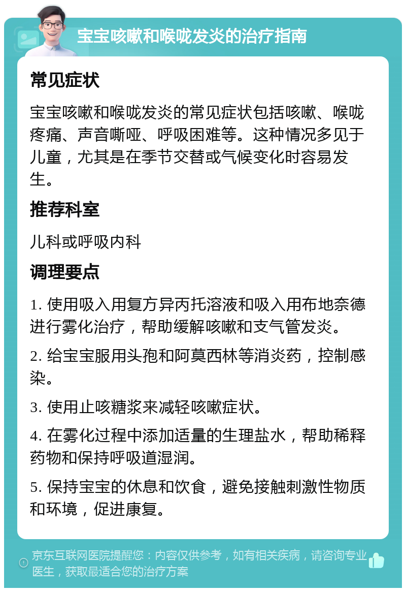 宝宝咳嗽和喉咙发炎的治疗指南 常见症状 宝宝咳嗽和喉咙发炎的常见症状包括咳嗽、喉咙疼痛、声音嘶哑、呼吸困难等。这种情况多见于儿童，尤其是在季节交替或气候变化时容易发生。 推荐科室 儿科或呼吸内科 调理要点 1. 使用吸入用复方异丙托溶液和吸入用布地奈德进行雾化治疗，帮助缓解咳嗽和支气管发炎。 2. 给宝宝服用头孢和阿莫西林等消炎药，控制感染。 3. 使用止咳糖浆来减轻咳嗽症状。 4. 在雾化过程中添加适量的生理盐水，帮助稀释药物和保持呼吸道湿润。 5. 保持宝宝的休息和饮食，避免接触刺激性物质和环境，促进康复。