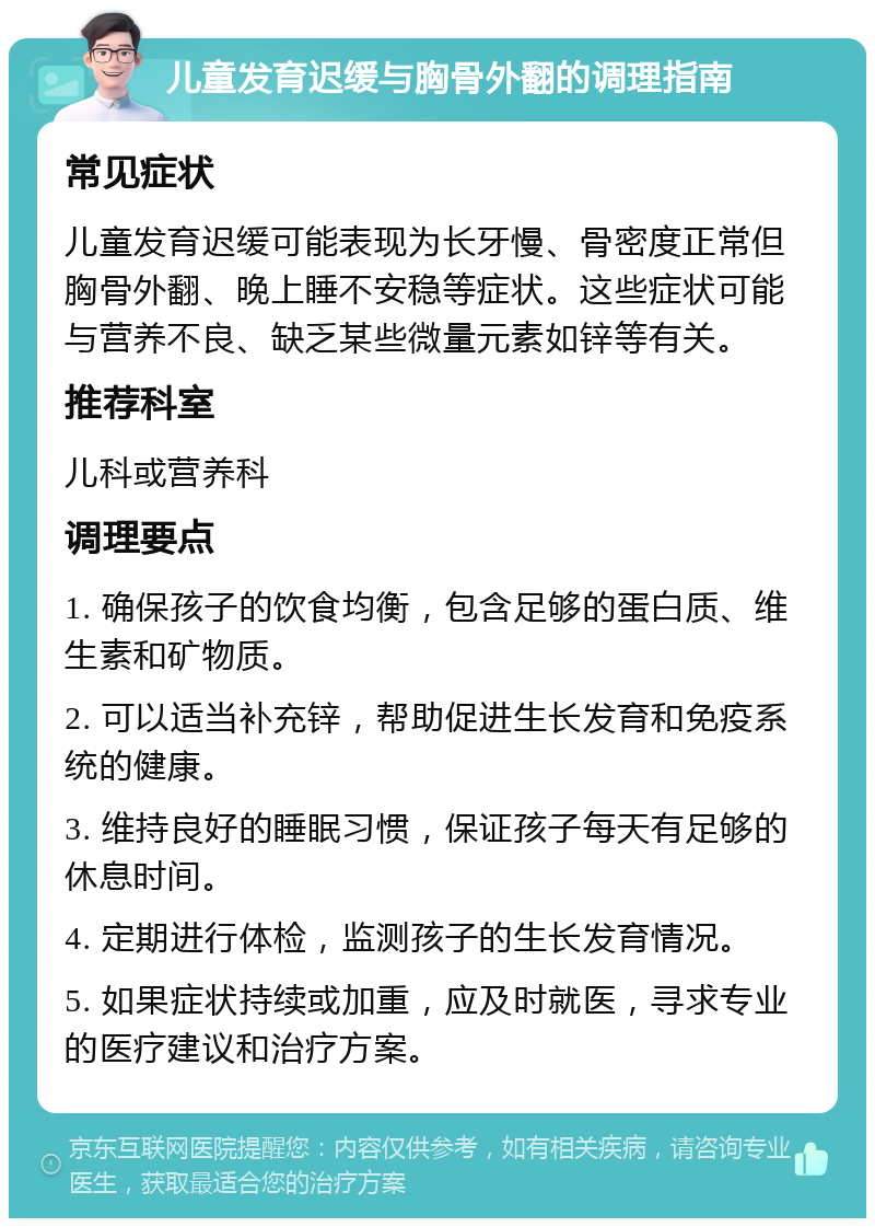 儿童发育迟缓与胸骨外翻的调理指南 常见症状 儿童发育迟缓可能表现为长牙慢、骨密度正常但胸骨外翻、晚上睡不安稳等症状。这些症状可能与营养不良、缺乏某些微量元素如锌等有关。 推荐科室 儿科或营养科 调理要点 1. 确保孩子的饮食均衡，包含足够的蛋白质、维生素和矿物质。 2. 可以适当补充锌，帮助促进生长发育和免疫系统的健康。 3. 维持良好的睡眠习惯，保证孩子每天有足够的休息时间。 4. 定期进行体检，监测孩子的生长发育情况。 5. 如果症状持续或加重，应及时就医，寻求专业的医疗建议和治疗方案。