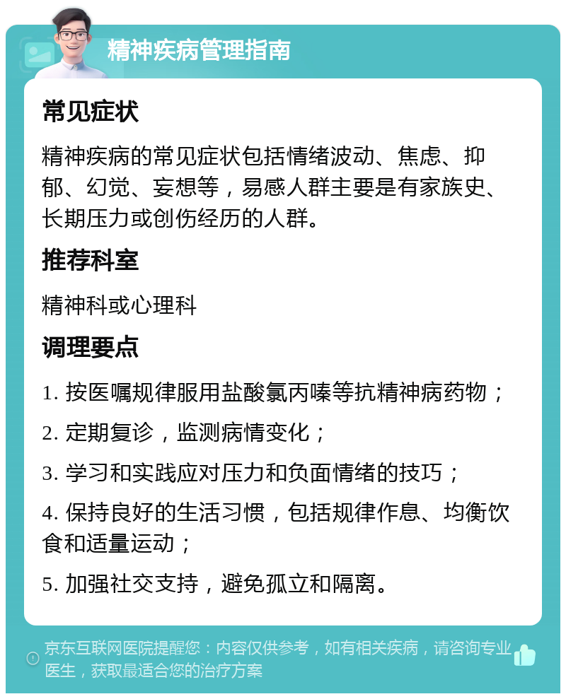 精神疾病管理指南 常见症状 精神疾病的常见症状包括情绪波动、焦虑、抑郁、幻觉、妄想等，易感人群主要是有家族史、长期压力或创伤经历的人群。 推荐科室 精神科或心理科 调理要点 1. 按医嘱规律服用盐酸氯丙嗪等抗精神病药物； 2. 定期复诊，监测病情变化； 3. 学习和实践应对压力和负面情绪的技巧； 4. 保持良好的生活习惯，包括规律作息、均衡饮食和适量运动； 5. 加强社交支持，避免孤立和隔离。