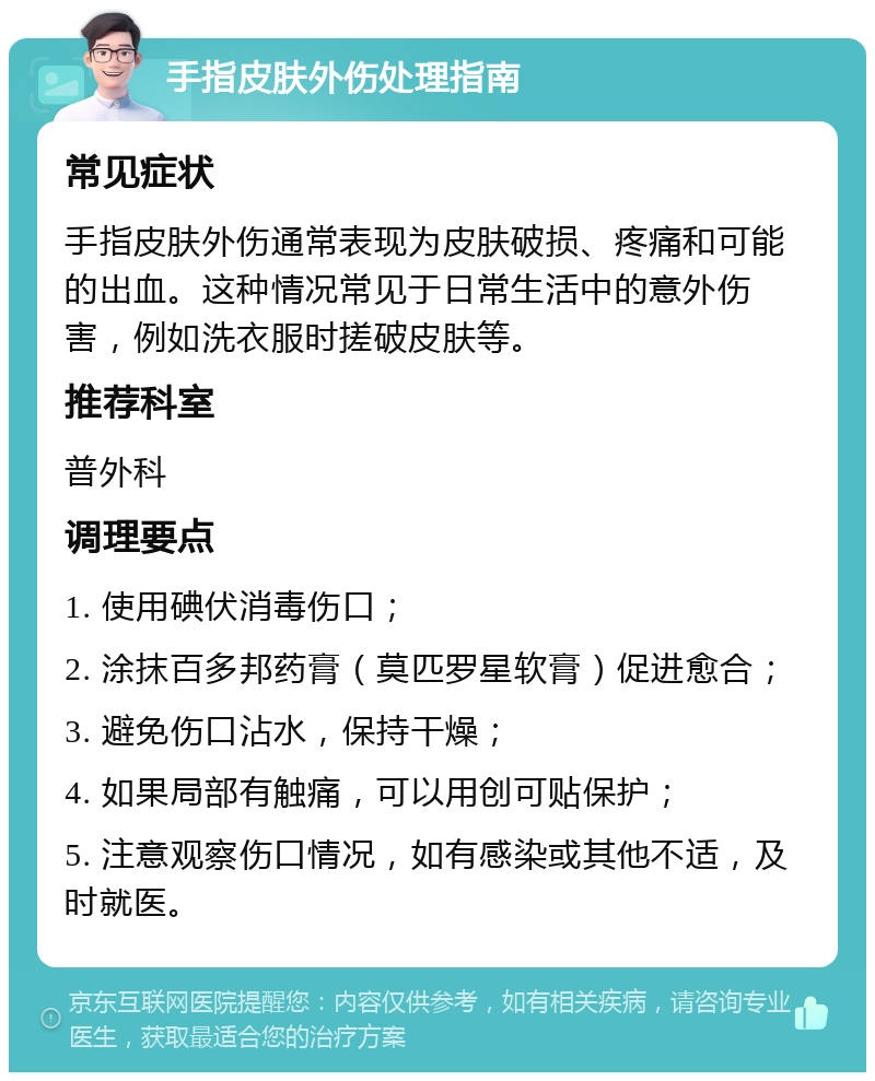 手指皮肤外伤处理指南 常见症状 手指皮肤外伤通常表现为皮肤破损、疼痛和可能的出血。这种情况常见于日常生活中的意外伤害，例如洗衣服时搓破皮肤等。 推荐科室 普外科 调理要点 1. 使用碘伏消毒伤口； 2. 涂抹百多邦药膏（莫匹罗星软膏）促进愈合； 3. 避免伤口沾水，保持干燥； 4. 如果局部有触痛，可以用创可贴保护； 5. 注意观察伤口情况，如有感染或其他不适，及时就医。