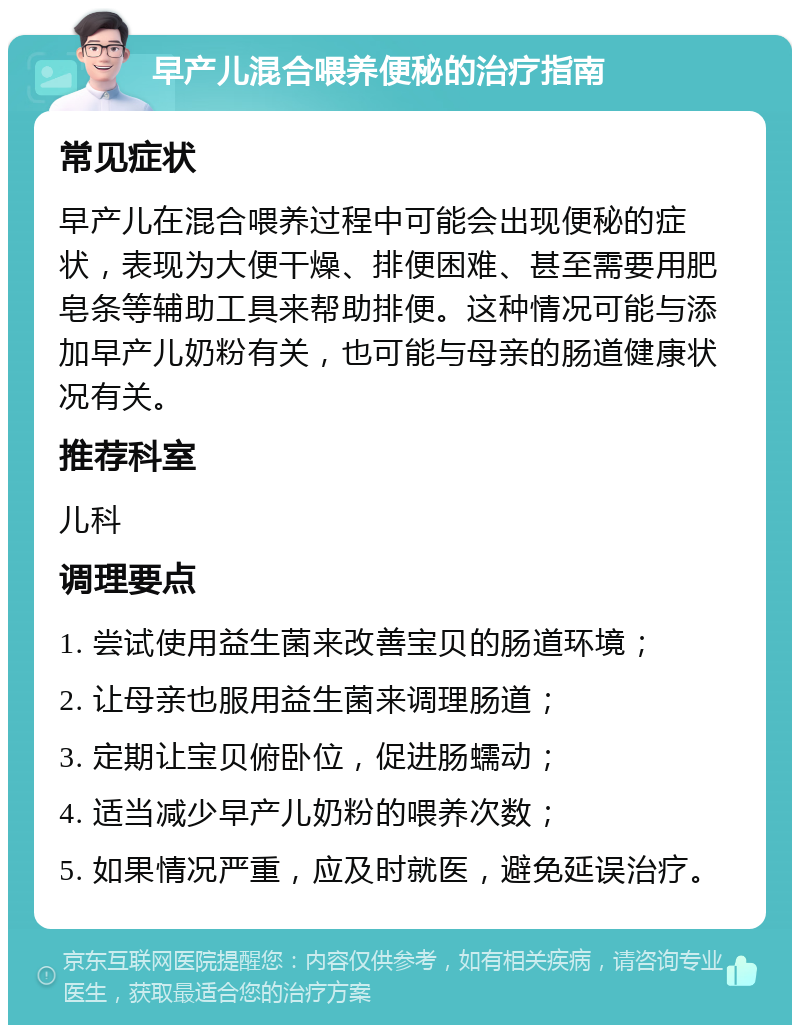 早产儿混合喂养便秘的治疗指南 常见症状 早产儿在混合喂养过程中可能会出现便秘的症状，表现为大便干燥、排便困难、甚至需要用肥皂条等辅助工具来帮助排便。这种情况可能与添加早产儿奶粉有关，也可能与母亲的肠道健康状况有关。 推荐科室 儿科 调理要点 1. 尝试使用益生菌来改善宝贝的肠道环境； 2. 让母亲也服用益生菌来调理肠道； 3. 定期让宝贝俯卧位，促进肠蠕动； 4. 适当减少早产儿奶粉的喂养次数； 5. 如果情况严重，应及时就医，避免延误治疗。