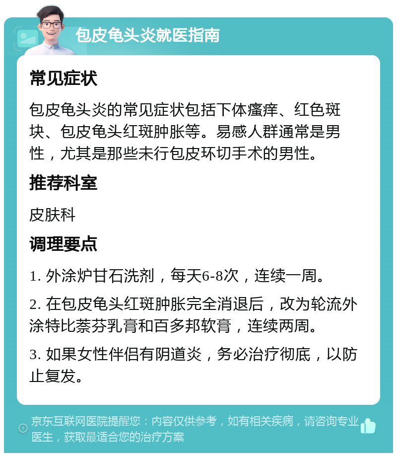 包皮龟头炎就医指南 常见症状 包皮龟头炎的常见症状包括下体瘙痒、红色斑块、包皮龟头红斑肿胀等。易感人群通常是男性，尤其是那些未行包皮环切手术的男性。 推荐科室 皮肤科 调理要点 1. 外涂炉甘石洗剂，每天6-8次，连续一周。 2. 在包皮龟头红斑肿胀完全消退后，改为轮流外涂特比萘芬乳膏和百多邦软膏，连续两周。 3. 如果女性伴侣有阴道炎，务必治疗彻底，以防止复发。