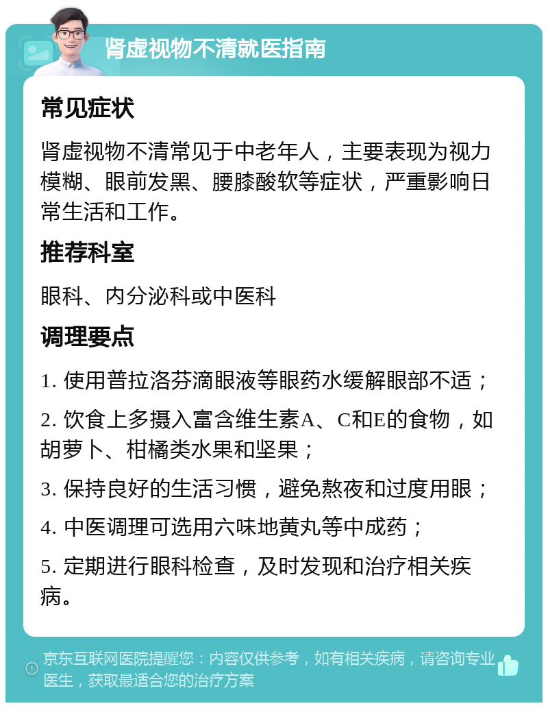 肾虚视物不清就医指南 常见症状 肾虚视物不清常见于中老年人，主要表现为视力模糊、眼前发黑、腰膝酸软等症状，严重影响日常生活和工作。 推荐科室 眼科、内分泌科或中医科 调理要点 1. 使用普拉洛芬滴眼液等眼药水缓解眼部不适； 2. 饮食上多摄入富含维生素A、C和E的食物，如胡萝卜、柑橘类水果和坚果； 3. 保持良好的生活习惯，避免熬夜和过度用眼； 4. 中医调理可选用六味地黄丸等中成药； 5. 定期进行眼科检查，及时发现和治疗相关疾病。