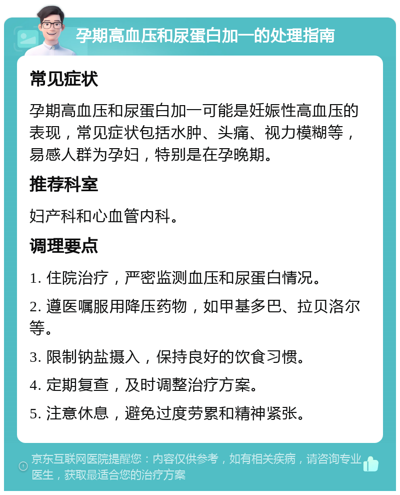 孕期高血压和尿蛋白加一的处理指南 常见症状 孕期高血压和尿蛋白加一可能是妊娠性高血压的表现，常见症状包括水肿、头痛、视力模糊等，易感人群为孕妇，特别是在孕晚期。 推荐科室 妇产科和心血管内科。 调理要点 1. 住院治疗，严密监测血压和尿蛋白情况。 2. 遵医嘱服用降压药物，如甲基多巴、拉贝洛尔等。 3. 限制钠盐摄入，保持良好的饮食习惯。 4. 定期复查，及时调整治疗方案。 5. 注意休息，避免过度劳累和精神紧张。