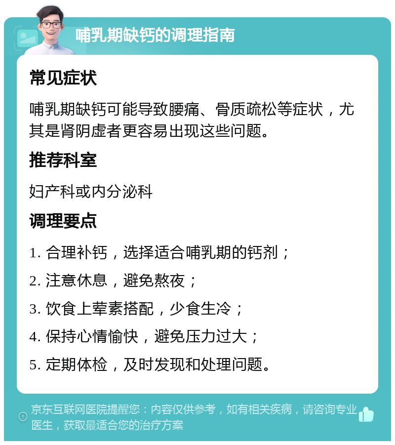 哺乳期缺钙的调理指南 常见症状 哺乳期缺钙可能导致腰痛、骨质疏松等症状，尤其是肾阴虚者更容易出现这些问题。 推荐科室 妇产科或内分泌科 调理要点 1. 合理补钙，选择适合哺乳期的钙剂； 2. 注意休息，避免熬夜； 3. 饮食上荤素搭配，少食生冷； 4. 保持心情愉快，避免压力过大； 5. 定期体检，及时发现和处理问题。