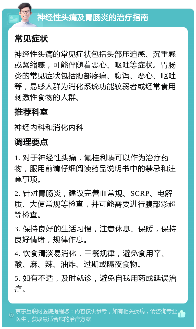 神经性头痛及胃肠炎的治疗指南 常见症状 神经性头痛的常见症状包括头部压迫感、沉重感或紧缩感，可能伴随着恶心、呕吐等症状。胃肠炎的常见症状包括腹部疼痛、腹泻、恶心、呕吐等，易感人群为消化系统功能较弱者或经常食用刺激性食物的人群。 推荐科室 神经内科和消化内科 调理要点 1. 对于神经性头痛，氟桂利嗪可以作为治疗药物，服用前请仔细阅读药品说明书中的禁忌和注意事项。 2. 针对胃肠炎，建议完善血常规、SCRP、电解质、大便常规等检查，并可能需要进行腹部彩超等检查。 3. 保持良好的生活习惯，注意休息、保暖，保持良好情绪，规律作息。 4. 饮食清淡易消化，三餐规律，避免食用辛、酸、麻、辣、油炸、过期或隔夜食物。 5. 如有不适，及时就诊，避免自我用药或延误治疗。