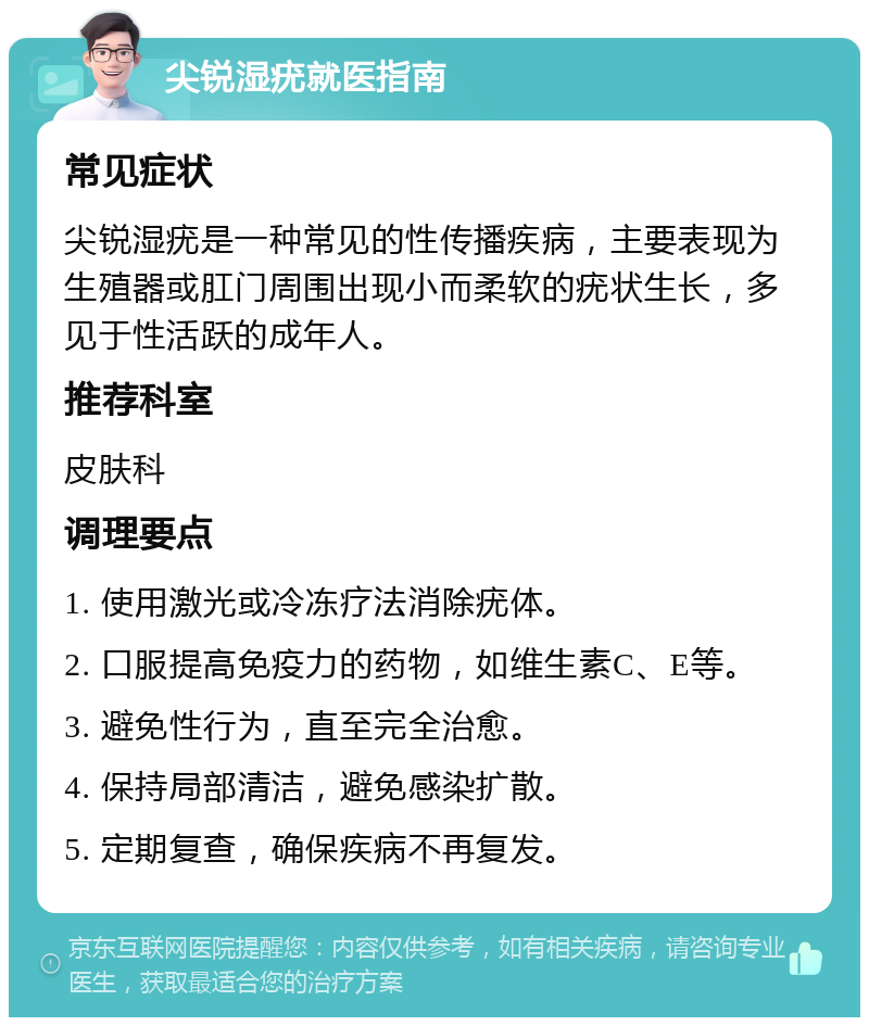 尖锐湿疣就医指南 常见症状 尖锐湿疣是一种常见的性传播疾病，主要表现为生殖器或肛门周围出现小而柔软的疣状生长，多见于性活跃的成年人。 推荐科室 皮肤科 调理要点 1. 使用激光或冷冻疗法消除疣体。 2. 口服提高免疫力的药物，如维生素C、E等。 3. 避免性行为，直至完全治愈。 4. 保持局部清洁，避免感染扩散。 5. 定期复查，确保疾病不再复发。