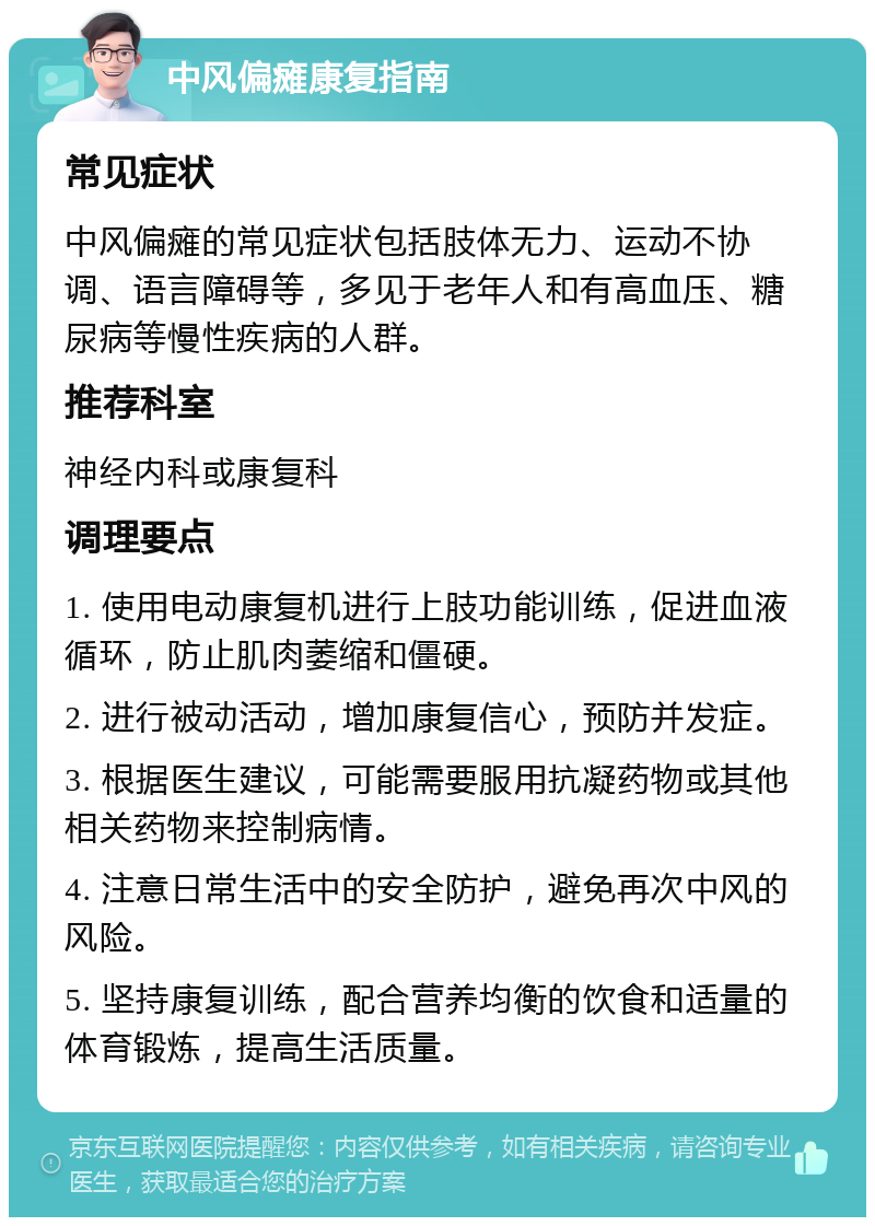 中风偏瘫康复指南 常见症状 中风偏瘫的常见症状包括肢体无力、运动不协调、语言障碍等，多见于老年人和有高血压、糖尿病等慢性疾病的人群。 推荐科室 神经内科或康复科 调理要点 1. 使用电动康复机进行上肢功能训练，促进血液循环，防止肌肉萎缩和僵硬。 2. 进行被动活动，增加康复信心，预防并发症。 3. 根据医生建议，可能需要服用抗凝药物或其他相关药物来控制病情。 4. 注意日常生活中的安全防护，避免再次中风的风险。 5. 坚持康复训练，配合营养均衡的饮食和适量的体育锻炼，提高生活质量。