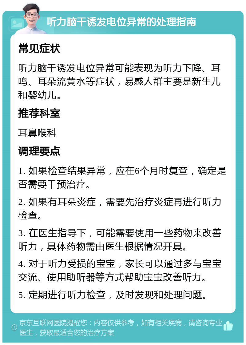 听力脑干诱发电位异常的处理指南 常见症状 听力脑干诱发电位异常可能表现为听力下降、耳鸣、耳朵流黄水等症状，易感人群主要是新生儿和婴幼儿。 推荐科室 耳鼻喉科 调理要点 1. 如果检查结果异常，应在6个月时复查，确定是否需要干预治疗。 2. 如果有耳朵炎症，需要先治疗炎症再进行听力检查。 3. 在医生指导下，可能需要使用一些药物来改善听力，具体药物需由医生根据情况开具。 4. 对于听力受损的宝宝，家长可以通过多与宝宝交流、使用助听器等方式帮助宝宝改善听力。 5. 定期进行听力检查，及时发现和处理问题。