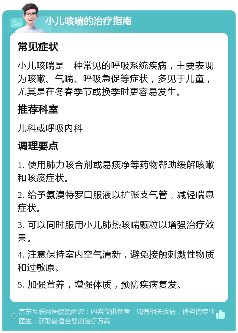 小儿咳喘的治疗指南 常见症状 小儿咳喘是一种常见的呼吸系统疾病，主要表现为咳嗽、气喘、呼吸急促等症状，多见于儿童，尤其是在冬春季节或换季时更容易发生。 推荐科室 儿科或呼吸内科 调理要点 1. 使用肺力咳合剂或易痰净等药物帮助缓解咳嗽和咳痰症状。 2. 给予氨溴特罗口服液以扩张支气管，减轻喘息症状。 3. 可以同时服用小儿肺热咳喘颗粒以增强治疗效果。 4. 注意保持室内空气清新，避免接触刺激性物质和过敏原。 5. 加强营养，增强体质，预防疾病复发。