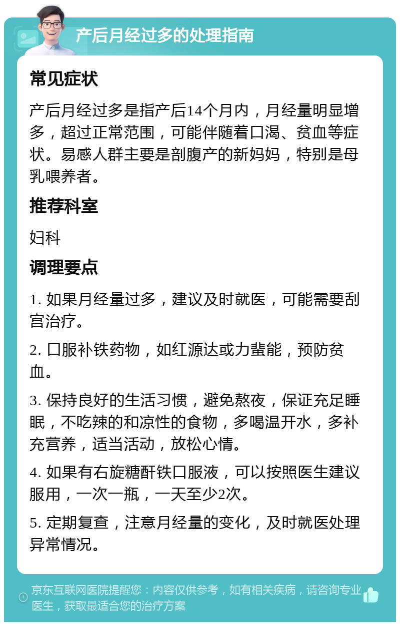 产后月经过多的处理指南 常见症状 产后月经过多是指产后14个月内，月经量明显增多，超过正常范围，可能伴随着口渴、贫血等症状。易感人群主要是剖腹产的新妈妈，特别是母乳喂养者。 推荐科室 妇科 调理要点 1. 如果月经量过多，建议及时就医，可能需要刮宫治疗。 2. 口服补铁药物，如红源达或力蜚能，预防贫血。 3. 保持良好的生活习惯，避免熬夜，保证充足睡眠，不吃辣的和凉性的食物，多喝温开水，多补充营养，适当活动，放松心情。 4. 如果有右旋糖酐铁口服液，可以按照医生建议服用，一次一瓶，一天至少2次。 5. 定期复查，注意月经量的变化，及时就医处理异常情况。