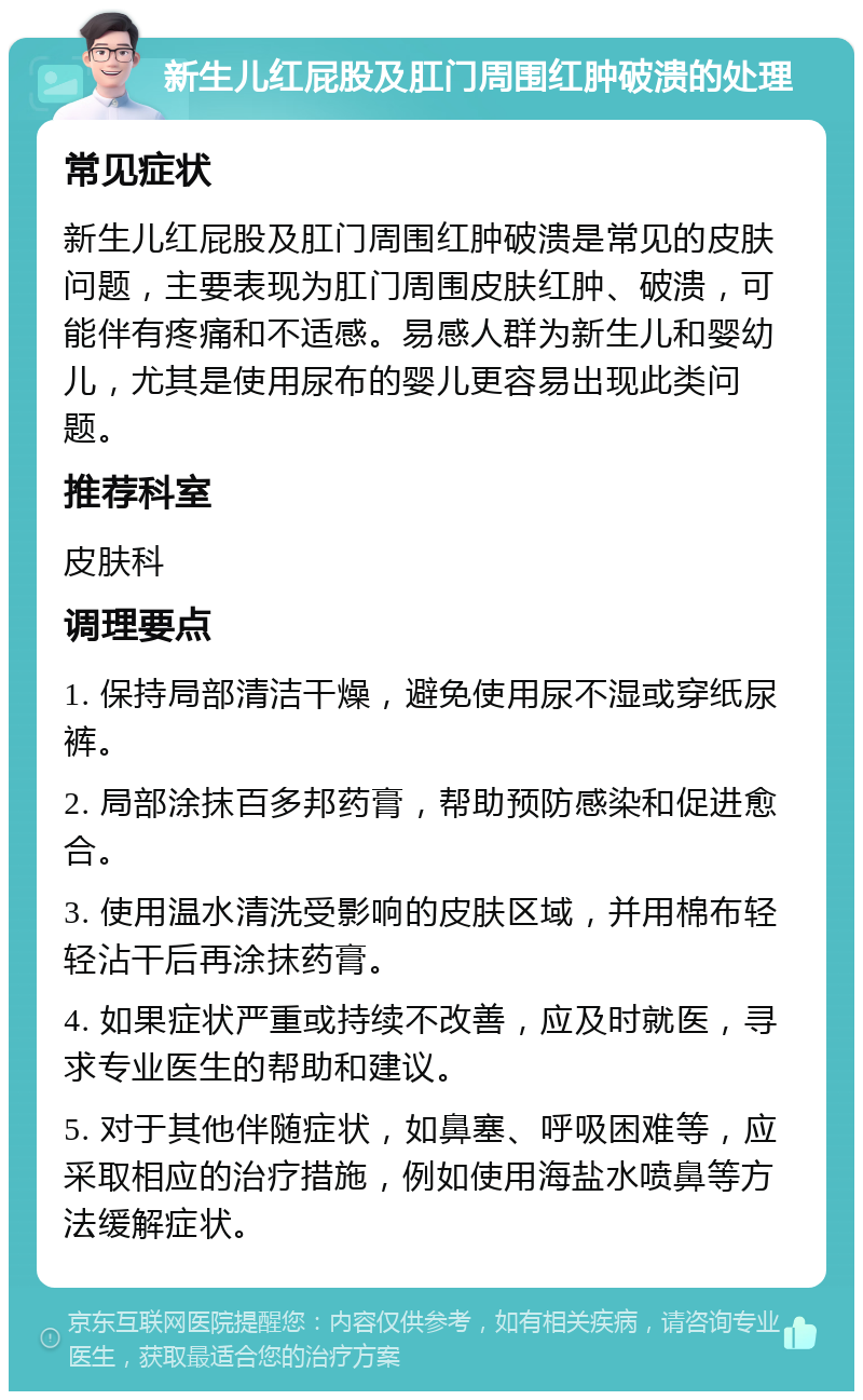 新生儿红屁股及肛门周围红肿破溃的处理 常见症状 新生儿红屁股及肛门周围红肿破溃是常见的皮肤问题，主要表现为肛门周围皮肤红肿、破溃，可能伴有疼痛和不适感。易感人群为新生儿和婴幼儿，尤其是使用尿布的婴儿更容易出现此类问题。 推荐科室 皮肤科 调理要点 1. 保持局部清洁干燥，避免使用尿不湿或穿纸尿裤。 2. 局部涂抹百多邦药膏，帮助预防感染和促进愈合。 3. 使用温水清洗受影响的皮肤区域，并用棉布轻轻沾干后再涂抹药膏。 4. 如果症状严重或持续不改善，应及时就医，寻求专业医生的帮助和建议。 5. 对于其他伴随症状，如鼻塞、呼吸困难等，应采取相应的治疗措施，例如使用海盐水喷鼻等方法缓解症状。