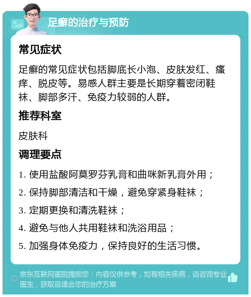 足癣的治疗与预防 常见症状 足癣的常见症状包括脚底长小泡、皮肤发红、瘙痒、脱皮等。易感人群主要是长期穿着密闭鞋袜、脚部多汗、免疫力较弱的人群。 推荐科室 皮肤科 调理要点 1. 使用盐酸阿莫罗芬乳膏和曲咪新乳膏外用； 2. 保持脚部清洁和干燥，避免穿紧身鞋袜； 3. 定期更换和清洗鞋袜； 4. 避免与他人共用鞋袜和洗浴用品； 5. 加强身体免疫力，保持良好的生活习惯。