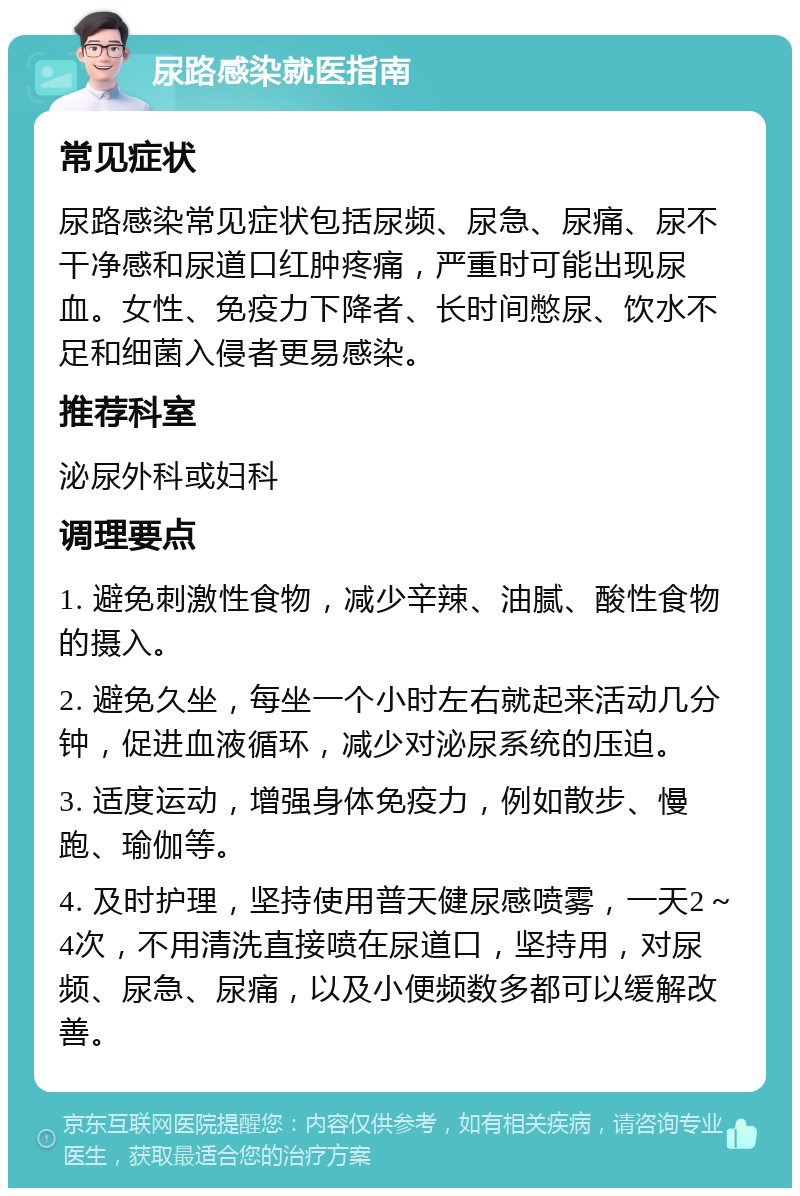 尿路感染就医指南 常见症状 尿路感染常见症状包括尿频、尿急、尿痛、尿不干净感和尿道口红肿疼痛，严重时可能出现尿血。女性、免疫力下降者、长时间憋尿、饮水不足和细菌入侵者更易感染。 推荐科室 泌尿外科或妇科 调理要点 1. 避免刺激性食物，减少辛辣、油腻、酸性食物的摄入。 2. 避免久坐，每坐一个小时左右就起来活动几分钟，促进血液循环，减少对泌尿系统的压迫。 3. 适度运动，增强身体免疫力，例如散步、慢跑、瑜伽等。 4. 及时护理，坚持使用普天健尿感喷雾，一天2～4次，不用清洗直接喷在尿道口，坚持用，对尿频、尿急、尿痛，以及小便频数多都可以缓解改善。