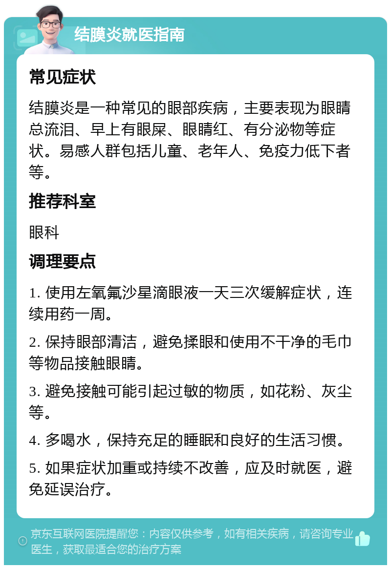 结膜炎就医指南 常见症状 结膜炎是一种常见的眼部疾病，主要表现为眼睛总流泪、早上有眼屎、眼睛红、有分泌物等症状。易感人群包括儿童、老年人、免疫力低下者等。 推荐科室 眼科 调理要点 1. 使用左氧氟沙星滴眼液一天三次缓解症状，连续用药一周。 2. 保持眼部清洁，避免揉眼和使用不干净的毛巾等物品接触眼睛。 3. 避免接触可能引起过敏的物质，如花粉、灰尘等。 4. 多喝水，保持充足的睡眠和良好的生活习惯。 5. 如果症状加重或持续不改善，应及时就医，避免延误治疗。