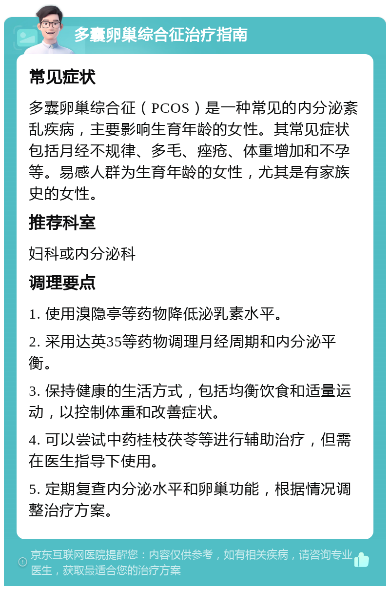 多囊卵巢综合征治疗指南 常见症状 多囊卵巢综合征（PCOS）是一种常见的内分泌紊乱疾病，主要影响生育年龄的女性。其常见症状包括月经不规律、多毛、痤疮、体重增加和不孕等。易感人群为生育年龄的女性，尤其是有家族史的女性。 推荐科室 妇科或内分泌科 调理要点 1. 使用溴隐亭等药物降低泌乳素水平。 2. 采用达英35等药物调理月经周期和内分泌平衡。 3. 保持健康的生活方式，包括均衡饮食和适量运动，以控制体重和改善症状。 4. 可以尝试中药桂枝茯苓等进行辅助治疗，但需在医生指导下使用。 5. 定期复查内分泌水平和卵巢功能，根据情况调整治疗方案。