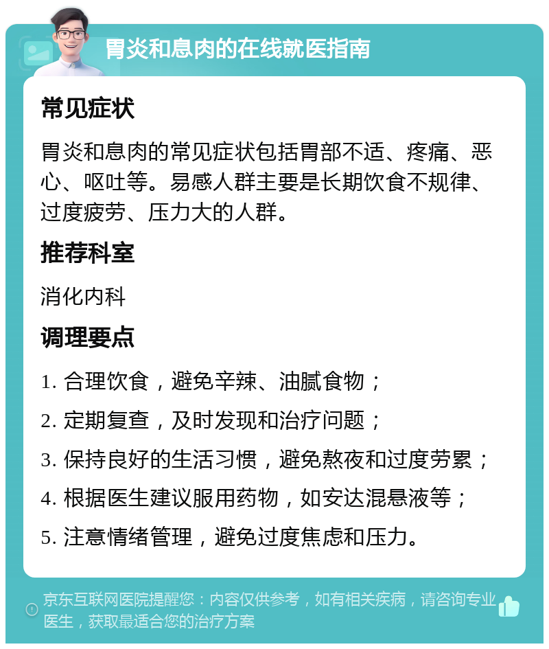 胃炎和息肉的在线就医指南 常见症状 胃炎和息肉的常见症状包括胃部不适、疼痛、恶心、呕吐等。易感人群主要是长期饮食不规律、过度疲劳、压力大的人群。 推荐科室 消化内科 调理要点 1. 合理饮食，避免辛辣、油腻食物； 2. 定期复查，及时发现和治疗问题； 3. 保持良好的生活习惯，避免熬夜和过度劳累； 4. 根据医生建议服用药物，如安达混悬液等； 5. 注意情绪管理，避免过度焦虑和压力。