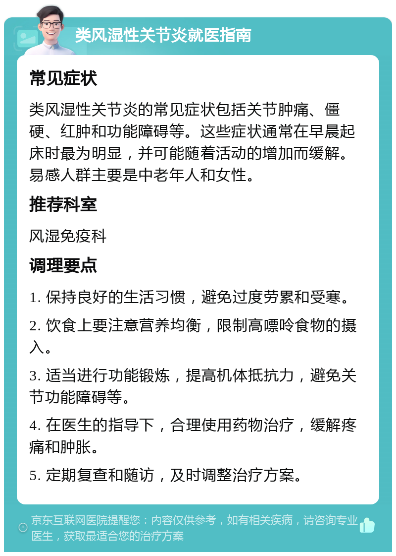 类风湿性关节炎就医指南 常见症状 类风湿性关节炎的常见症状包括关节肿痛、僵硬、红肿和功能障碍等。这些症状通常在早晨起床时最为明显，并可能随着活动的增加而缓解。易感人群主要是中老年人和女性。 推荐科室 风湿免疫科 调理要点 1. 保持良好的生活习惯，避免过度劳累和受寒。 2. 饮食上要注意营养均衡，限制高嘌呤食物的摄入。 3. 适当进行功能锻炼，提高机体抵抗力，避免关节功能障碍等。 4. 在医生的指导下，合理使用药物治疗，缓解疼痛和肿胀。 5. 定期复查和随访，及时调整治疗方案。