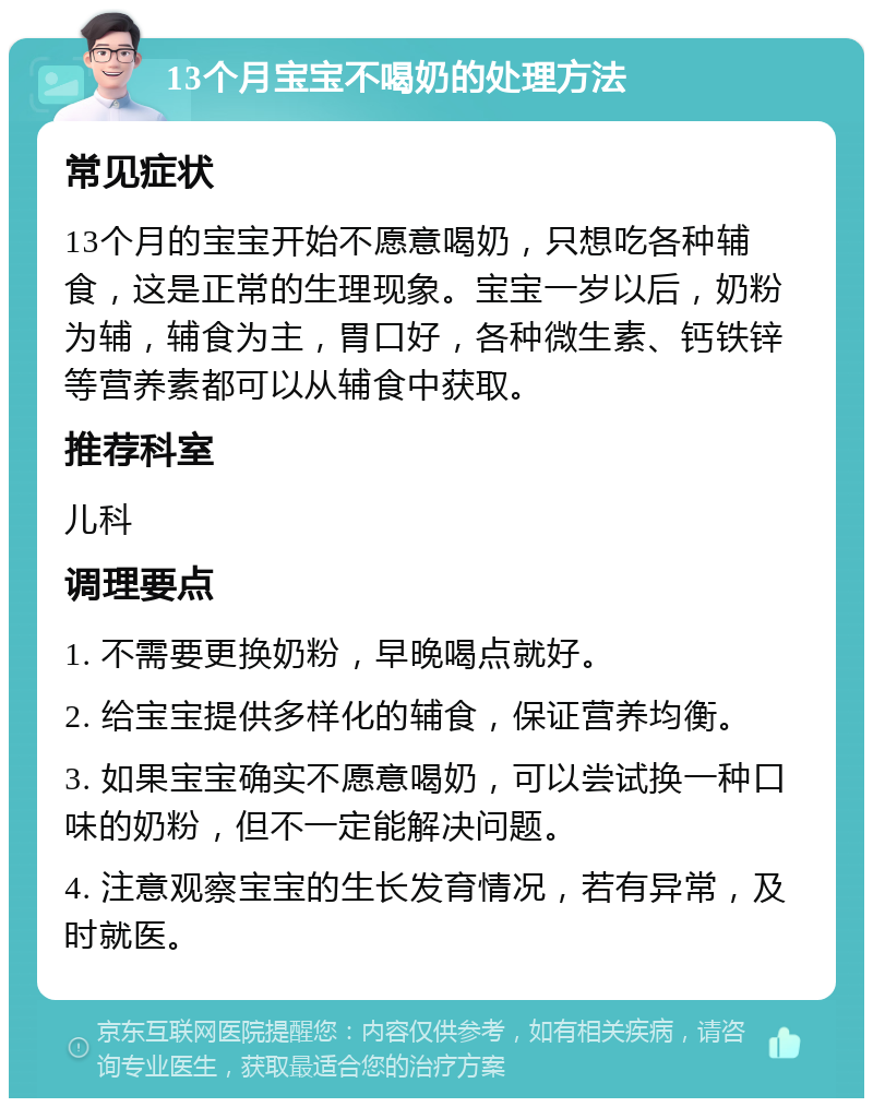 13个月宝宝不喝奶的处理方法 常见症状 13个月的宝宝开始不愿意喝奶，只想吃各种辅食，这是正常的生理现象。宝宝一岁以后，奶粉为辅，辅食为主，胃口好，各种微生素、钙铁锌等营养素都可以从辅食中获取。 推荐科室 儿科 调理要点 1. 不需要更换奶粉，早晚喝点就好。 2. 给宝宝提供多样化的辅食，保证营养均衡。 3. 如果宝宝确实不愿意喝奶，可以尝试换一种口味的奶粉，但不一定能解决问题。 4. 注意观察宝宝的生长发育情况，若有异常，及时就医。