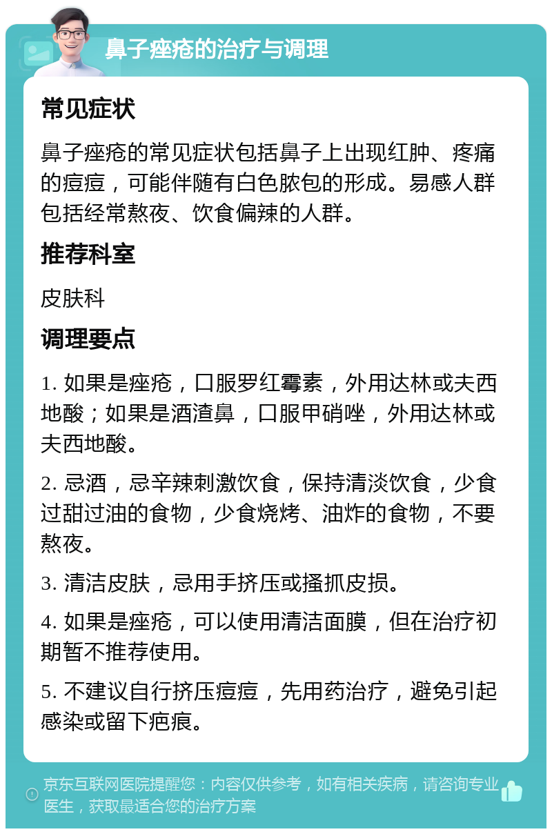 鼻子痤疮的治疗与调理 常见症状 鼻子痤疮的常见症状包括鼻子上出现红肿、疼痛的痘痘，可能伴随有白色脓包的形成。易感人群包括经常熬夜、饮食偏辣的人群。 推荐科室 皮肤科 调理要点 1. 如果是痤疮，口服罗红霉素，外用达林或夫西地酸；如果是酒渣鼻，口服甲硝唑，外用达林或夫西地酸。 2. 忌酒，忌辛辣刺激饮食，保持清淡饮食，少食过甜过油的食物，少食烧烤、油炸的食物，不要熬夜。 3. 清洁皮肤，忌用手挤压或搔抓皮损。 4. 如果是痤疮，可以使用清洁面膜，但在治疗初期暂不推荐使用。 5. 不建议自行挤压痘痘，先用药治疗，避免引起感染或留下疤痕。