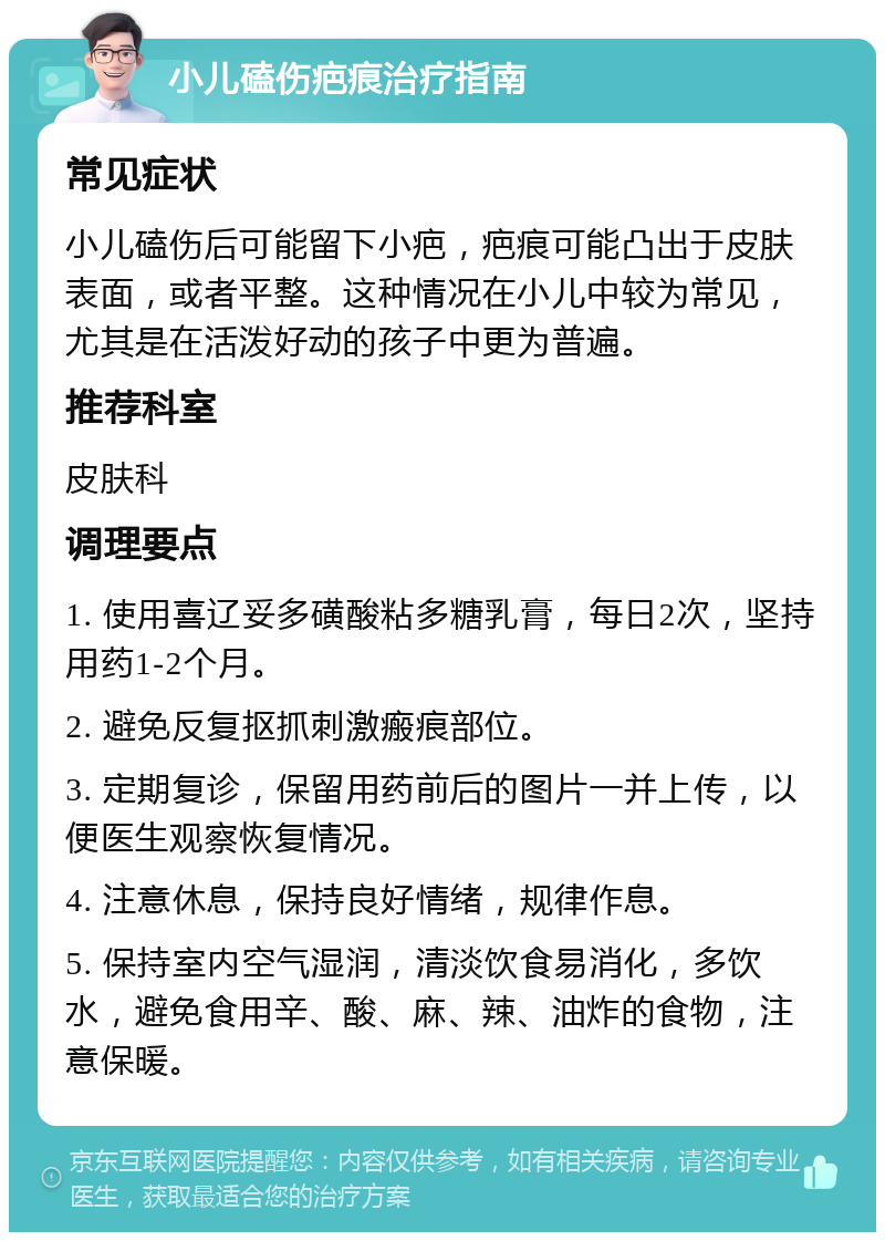 小儿磕伤疤痕治疗指南 常见症状 小儿磕伤后可能留下小疤，疤痕可能凸出于皮肤表面，或者平整。这种情况在小儿中较为常见，尤其是在活泼好动的孩子中更为普遍。 推荐科室 皮肤科 调理要点 1. 使用喜辽妥多磺酸粘多糖乳膏，每日2次，坚持用药1-2个月。 2. 避免反复抠抓刺激瘢痕部位。 3. 定期复诊，保留用药前后的图片一并上传，以便医生观察恢复情况。 4. 注意休息，保持良好情绪，规律作息。 5. 保持室内空气湿润，清淡饮食易消化，多饮水，避免食用辛、酸、麻、辣、油炸的食物，注意保暖。